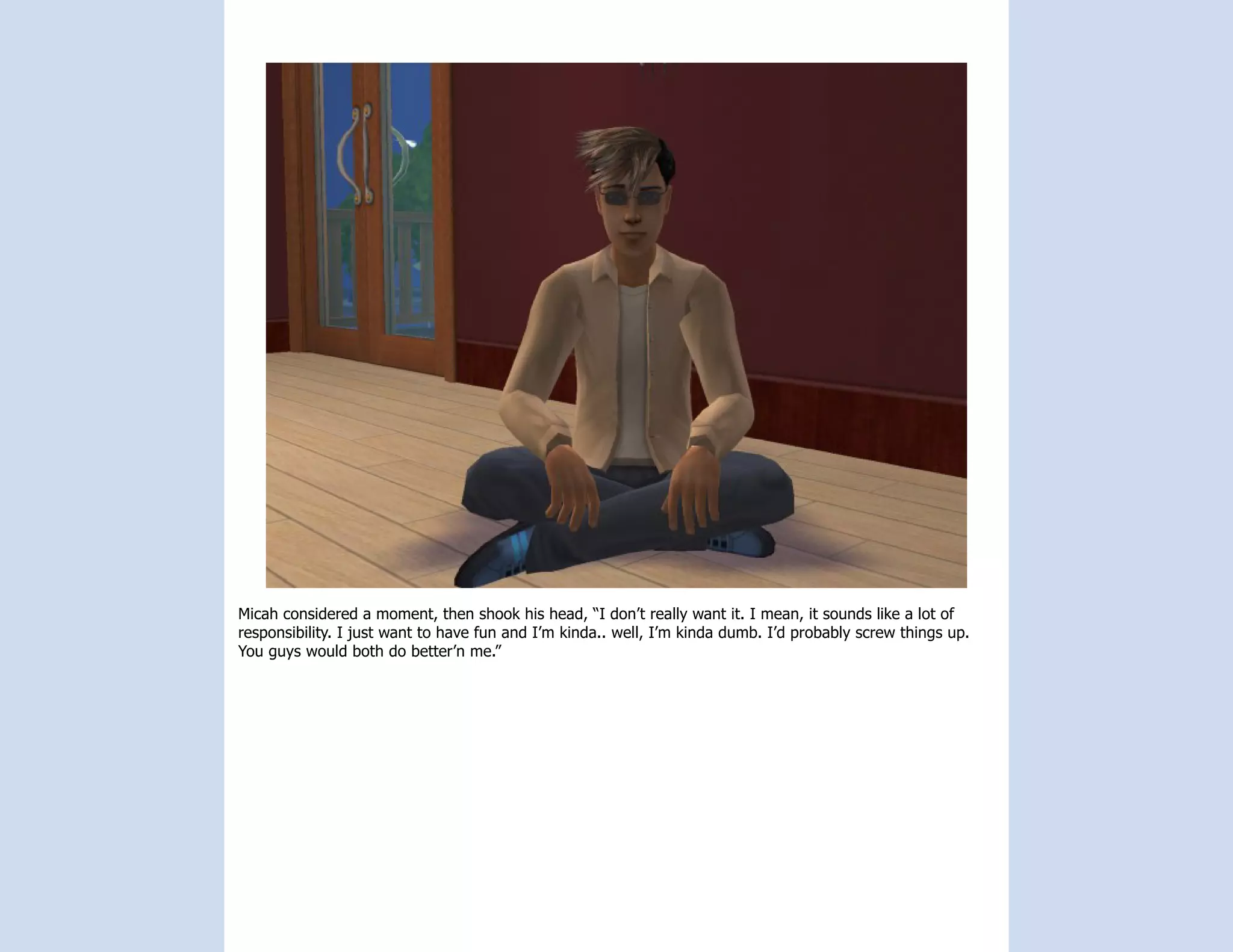 Micah considered a moment, then shook his head, “I don’t really want it. I mean, it sounds like a lot of
responsibility. I just want to have fun and I’m kinda.. well, I’m kinda dumb. I’d probably screw things up.
You guys would both do better’n me.”
 