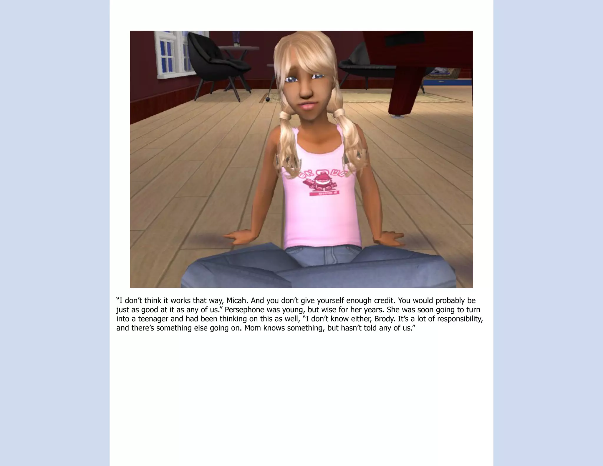 “I don’t think it works that way, Micah. And you don’t give yourself enough credit. You would probably be
just as good at it as any of us.” Persephone was young, but wise for her years. She was soon going to turn
into a teenager and had been thinking on this as well, “I don’t know either, Brody. It’s a lot of responsibility,
and there’s something else going on. Mom knows something, but hasn’t told any of us.”
 