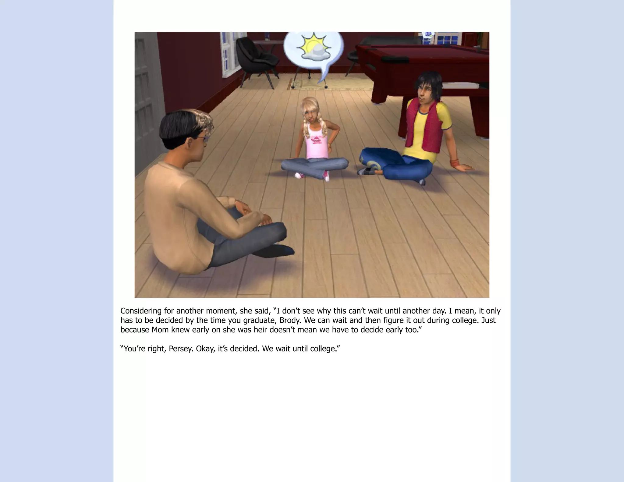 Considering for another moment, she said, “I don’t see why this can’t wait until another day. I mean, it only
has to be decided by the time you graduate, Brody. We can wait and then figure it out during college. Just
because Mom knew early on she was heir doesn’t mean we have to decide early too.”

“You’re right, Persey. Okay, it’s decided. We wait until college.”
 