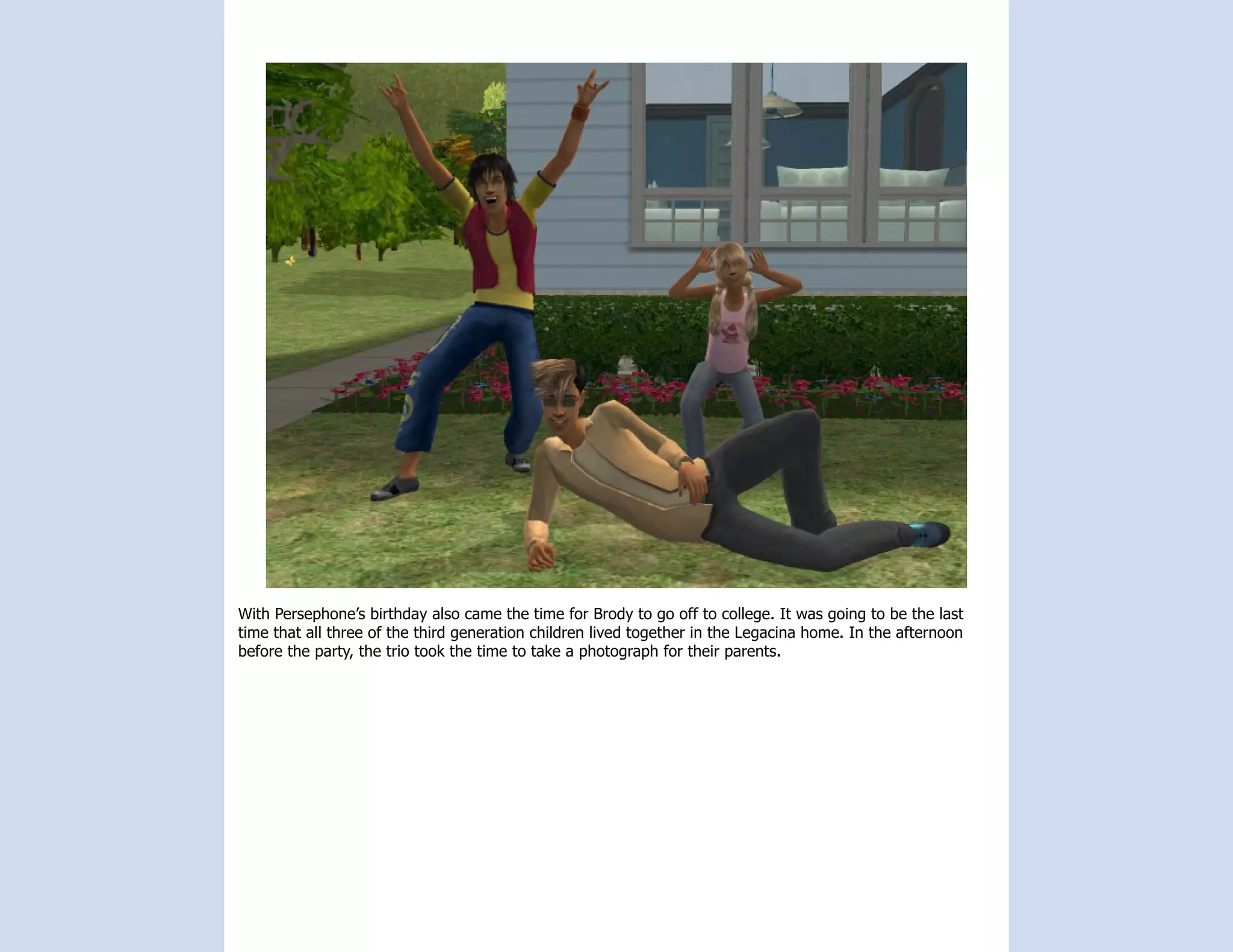 With Persephone’s birthday also came the time for Brody to go off to college. It was going to be the last
time that all three of the third generation children lived together in the Legacina home. In the afternoon
before the party, the trio took the time to take a photograph for their parents.
 