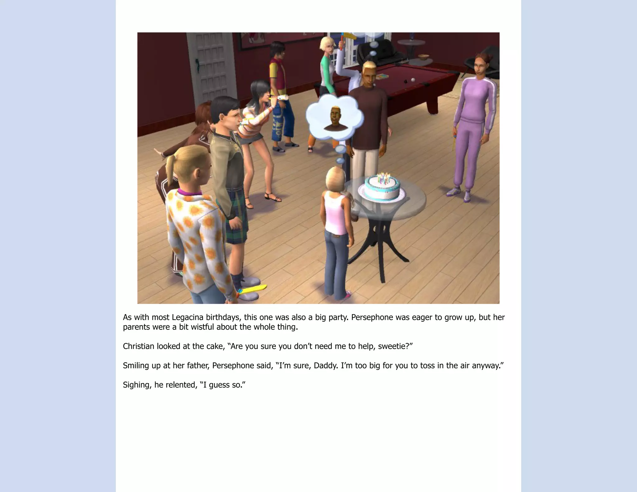 As with most Legacina birthdays, this one was also a big party. Persephone was eager to grow up, but her
parents were a bit wistful about the whole thing.

Christian looked at the cake, “Are you sure you don’t need me to help, sweetie?”

Smiling up at her father, Persephone said, “I’m sure, Daddy. I’m too big for you to toss in the air anyway.”

Sighing, he relented, “I guess so.”
 