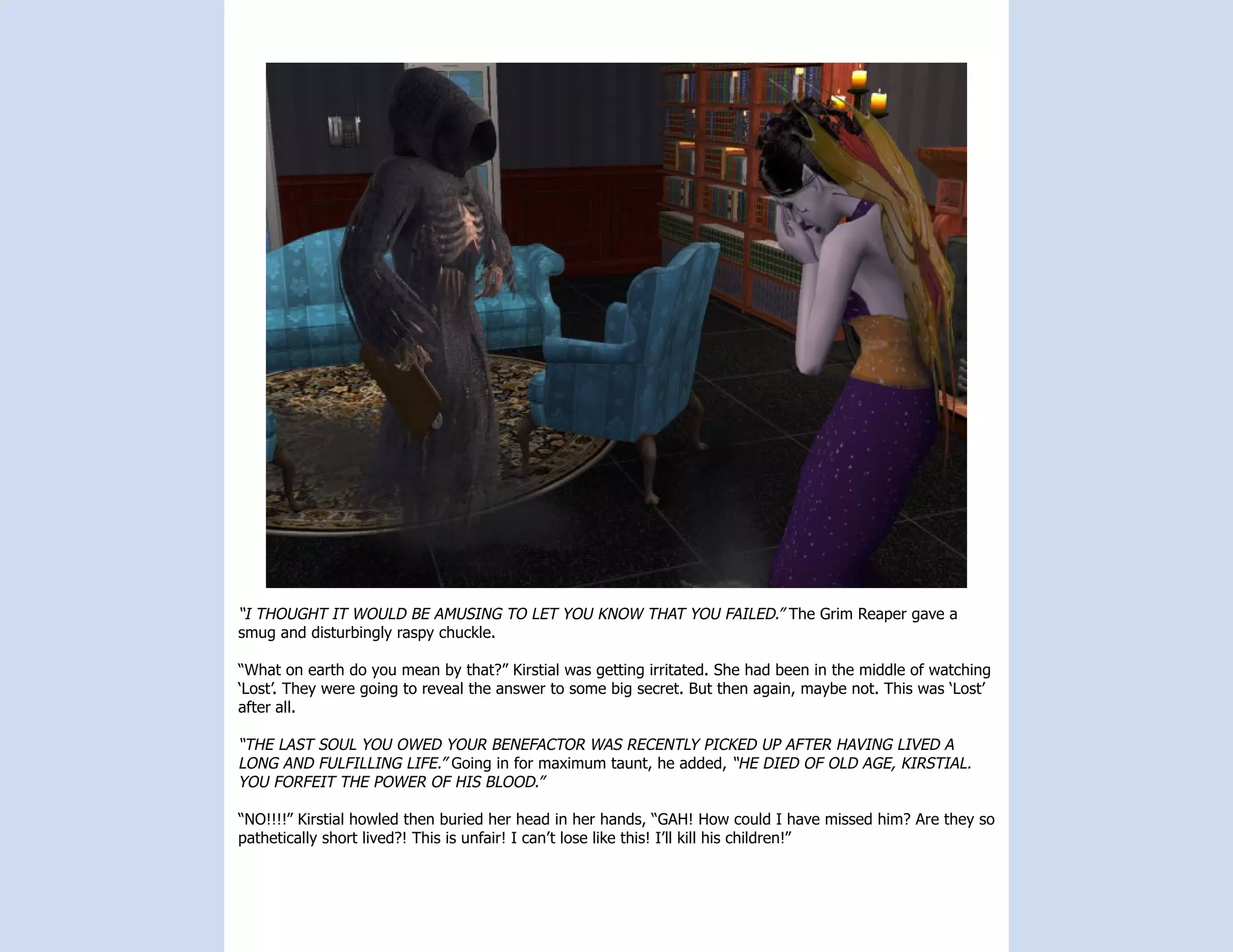 “I THOUGHT IT WOULD BE AMUSING TO LET YOU KNOW THAT YOU FAILED.” The Grim Reaper gave a
smug and disturbingly raspy chuckle.

“What on earth do you mean by that?” Kirstial was getting irritated. She had been in the middle of watching
‘Lost’. They were going to reveal the answer to some big secret. But then again, maybe not. This was ‘Lost’
after all.

“THE LAST SOUL YOU OWED YOUR BENEFACTOR WAS RECENTLY PICKED UP AFTER HAVING LIVED A
LONG AND FULFILLING LIFE.” Going in for maximum taunt, he added, “HE DIED OF OLD AGE, KIRSTIAL.
YOU FORFEIT THE POWER OF HIS BLOOD.”

“NO!!!!” Kirstial howled then buried her head in her hands, “GAH! How could I have missed him? Are they so
pathetically short lived?! This is unfair! I can’t lose like this! I’ll kill his children!”
 