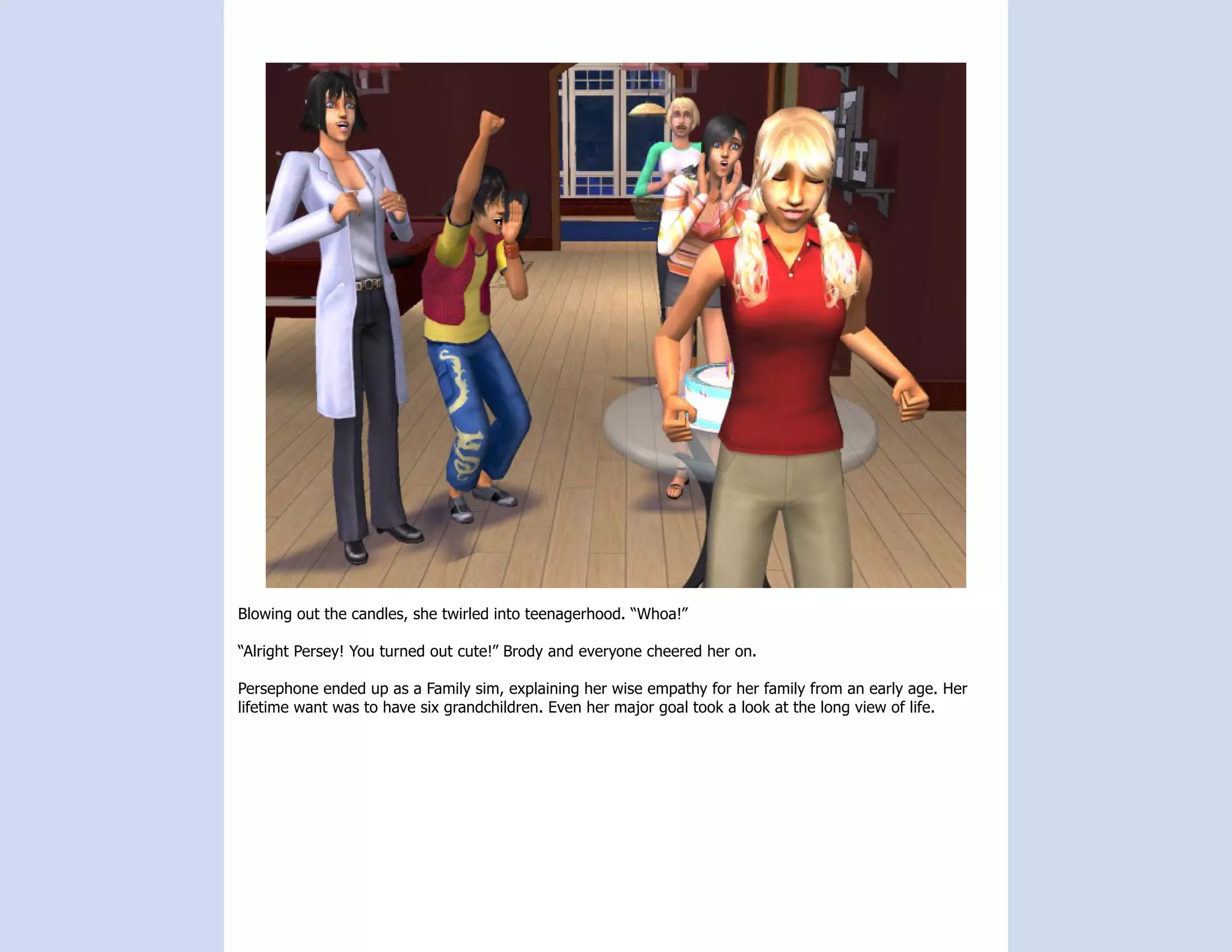 Blowing out the candles, she twirled into teenagerhood. “Whoa!”

“Alright Persey! You turned out cute!” Brody and everyone cheered her on.

Persephone ended up as a Family sim, explaining her wise empathy for her family from an early age. Her
lifetime want was to have six grandchildren. Even her major goal took a look at the long view of life.
 