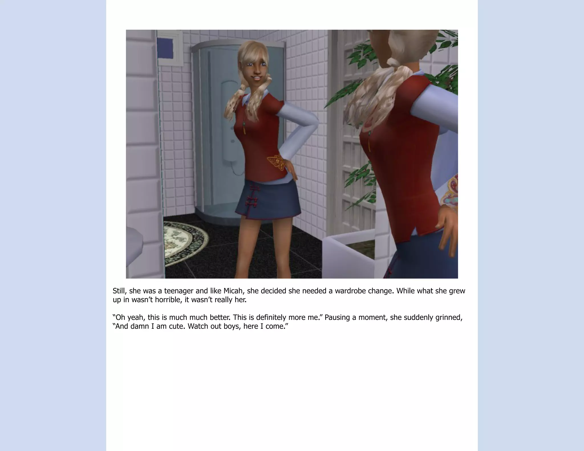 Still, she was a teenager and like Micah, she decided she needed a wardrobe change. While what she grew
up in wasn’t horrible, it wasn’t really her.

“Oh yeah, this is much much better. This is definitely more me.” Pausing a moment, she suddenly grinned,
“And damn I am cute. Watch out boys, here I come.”
 