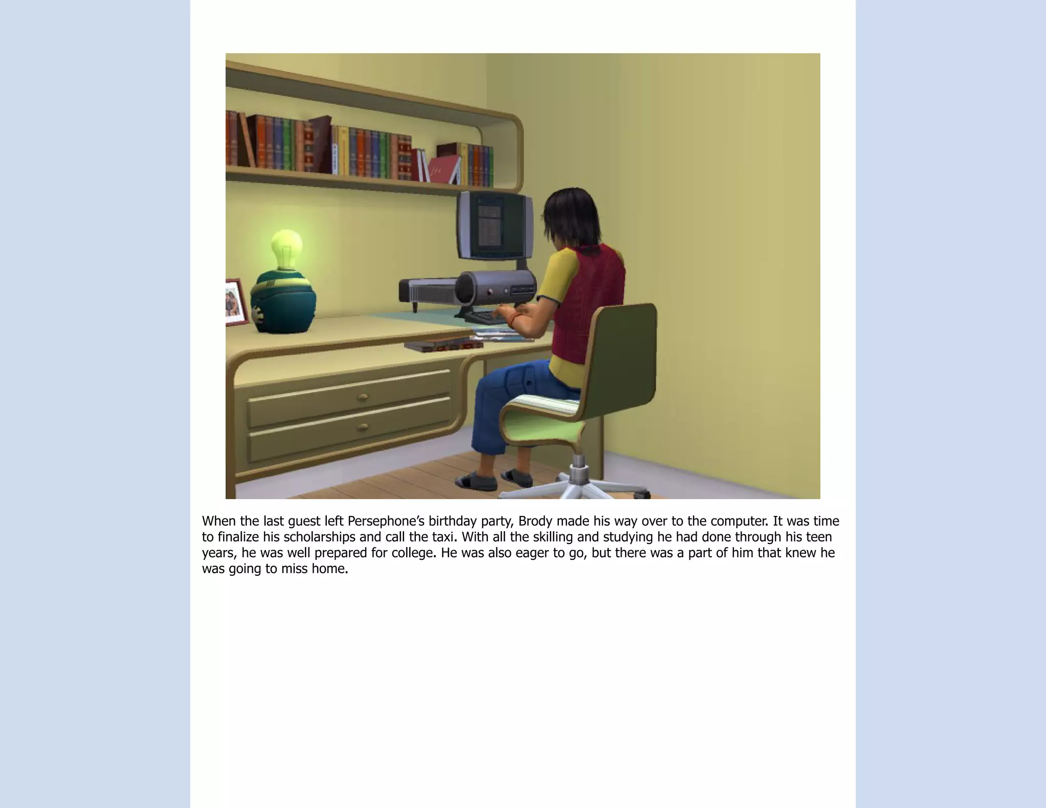 When the last guest left Persephone’s birthday party, Brody made his way over to the computer. It was time
to finalize his scholarships and call the taxi. With all the skilling and studying he had done through his teen
years, he was well prepared for college. He was also eager to go, but there was a part of him that knew he
was going to miss home.
 