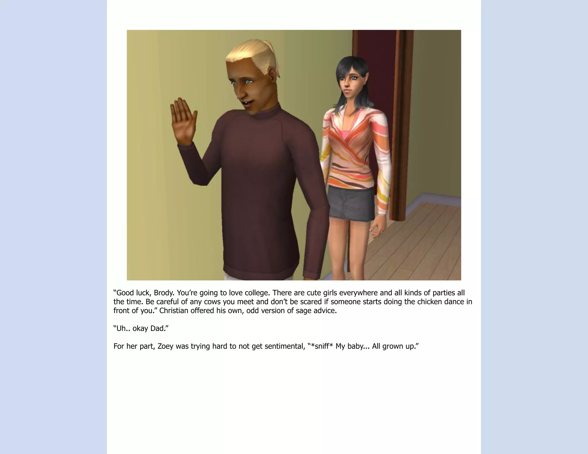 “Good luck, Brody. You’re going to love college. There are cute girls everywhere and all kinds of parties all
the time. Be careful of any cows you meet and don’t be scared if someone starts doing the chicken dance in
front of you.” Christian offered his own, odd version of sage advice.

“Uh.. okay Dad.”

For her part, Zoey was trying hard to not get sentimental, “*sniff* My baby... All grown up.”
 