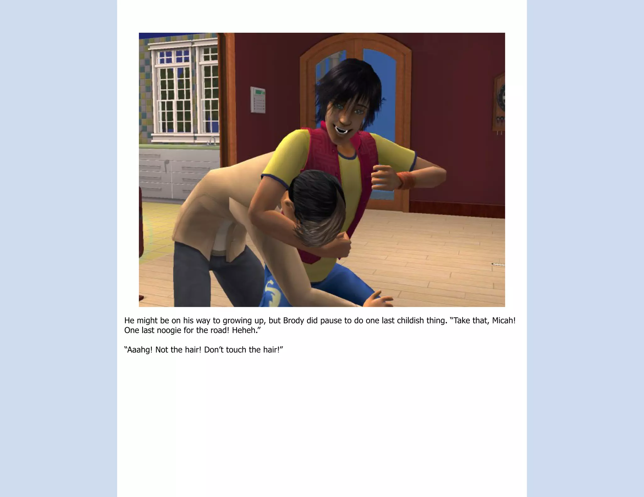 He might be on his way to growing up, but Brody did pause to do one last childish thing. “Take that, Micah!
One last noogie for the road! Heheh.”

“Aaahg! Not the hair! Don’t touch the hair!”
 