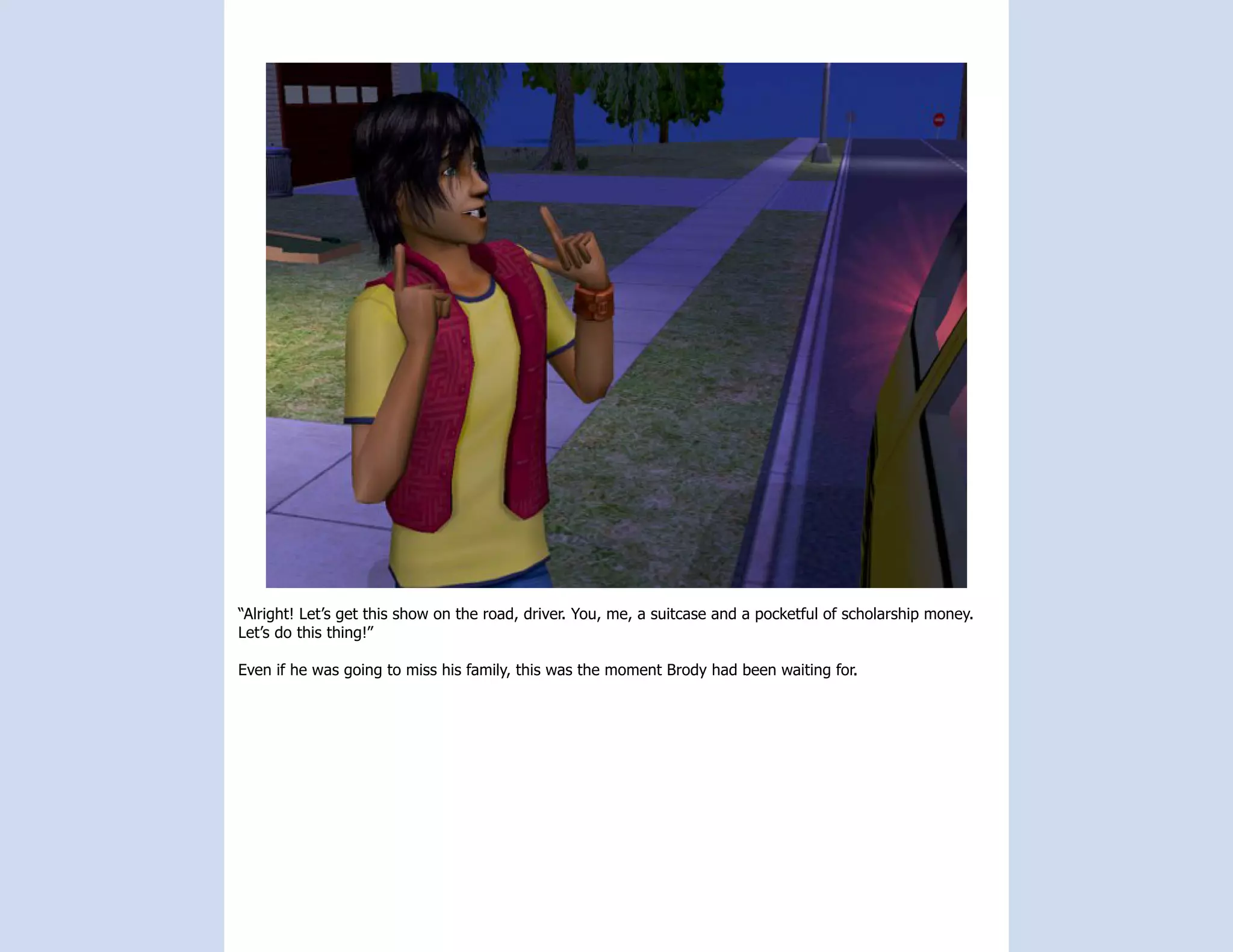 “Alright! Let’s get this show on the road, driver. You, me, a suitcase and a pocketful of scholarship money.
Let’s do this thing!”

Even if he was going to miss his family, this was the moment Brody had been waiting for.
 