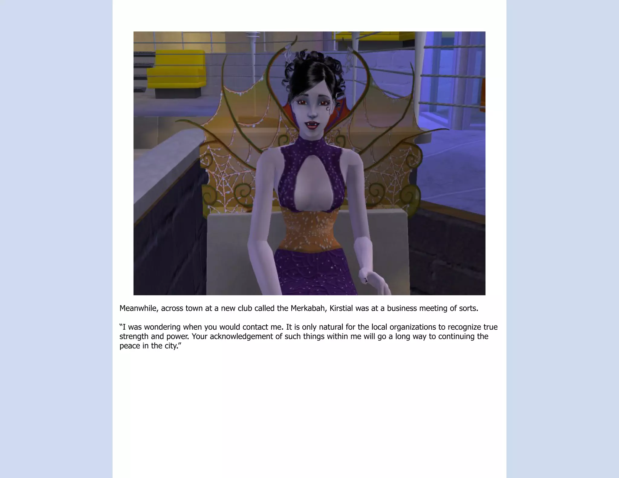 Meanwhile, across town at a new club called the Merkabah, Kirstial was at a business meeting of sorts.

“I was wondering when you would contact me. It is only natural for the local organizations to recognize true
strength and power. Your acknowledgement of such things within me will go a long way to continuing the
peace in the city.”
 