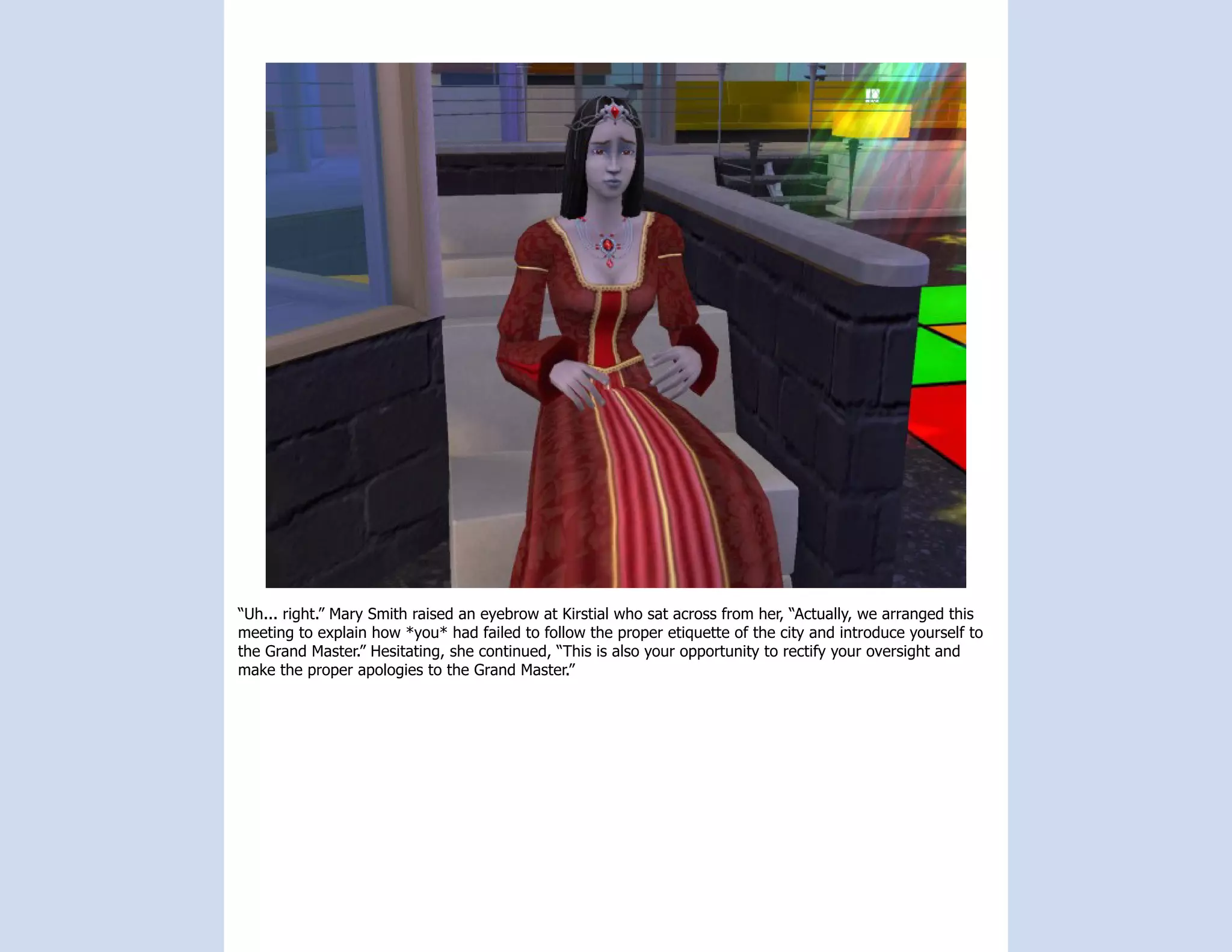 “Uh... right.” Mary Smith raised an eyebrow at Kirstial who sat across from her, “Actually, we arranged this
meeting to explain how *you* had failed to follow the proper etiquette of the city and introduce yourself to
the Grand Master.” Hesitating, she continued, “This is also your opportunity to rectify your oversight and
make the proper apologies to the Grand Master.”
 
