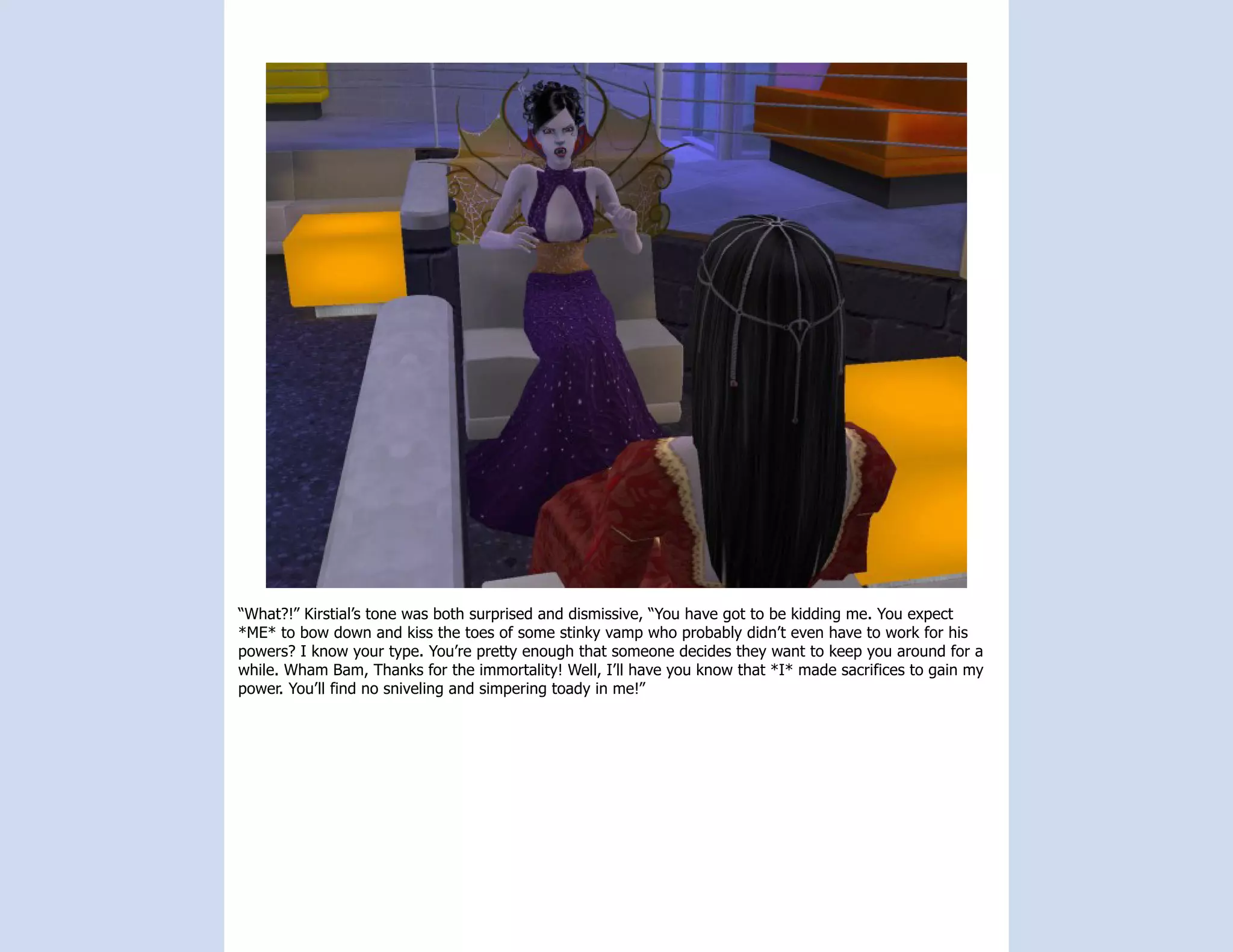 “What?!” Kirstial’s tone was both surprised and dismissive, “You have got to be kidding me. You expect
*ME* to bow down and kiss the toes of some stinky vamp who probably didn’t even have to work for his
powers? I know your type. You’re pretty enough that someone decides they want to keep you around for a
while. Wham Bam, Thanks for the immortality! Well, I’ll have you know that *I* made sacrifices to gain my
power. You’ll find no sniveling and simpering toady in me!”
 