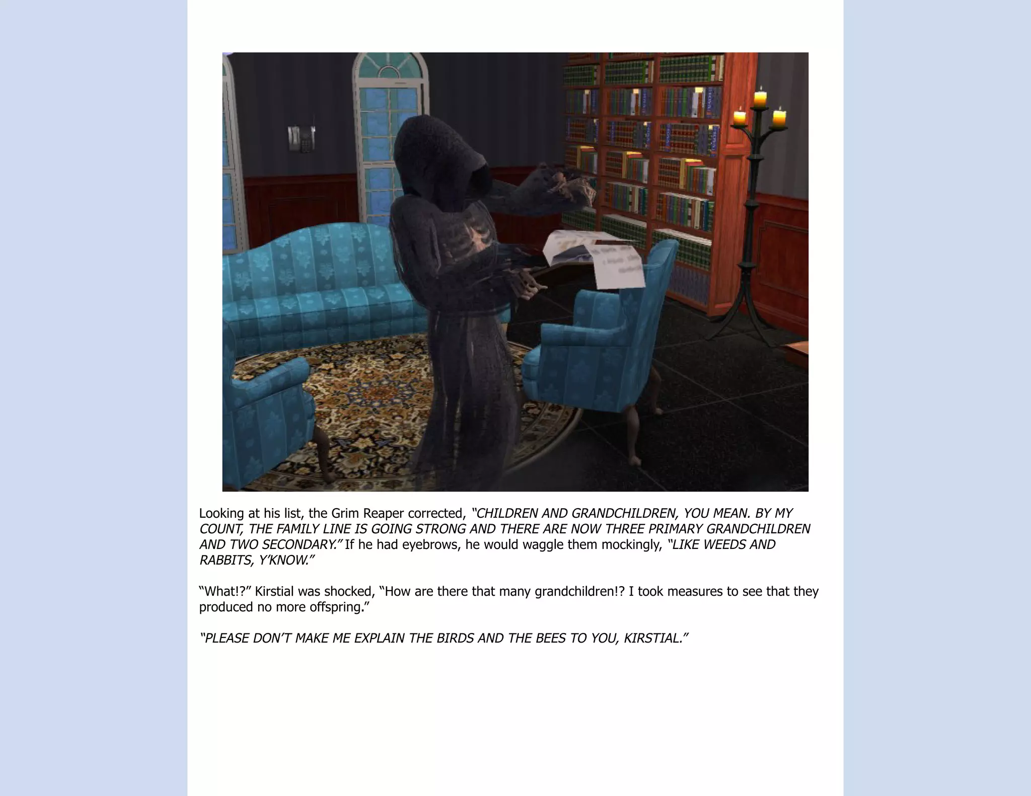 Looking at his list, the Grim Reaper corrected, “CHILDREN AND GRANDCHILDREN, YOU MEAN. BY MY
COUNT, THE FAMILY LINE IS GOING STRONG AND THERE ARE NOW THREE PRIMARY GRANDCHILDREN
AND TWO SECONDARY.” If he had eyebrows, he would waggle them mockingly, “LIKE WEEDS AND
RABBITS, Y’KNOW.”

“What!?” Kirstial was shocked, “How are there that many grandchildren!? I took measures to see that they
produced no more offspring.”

“PLEASE DON’T MAKE ME EXPLAIN THE BIRDS AND THE BEES TO YOU, KIRSTIAL.”
 