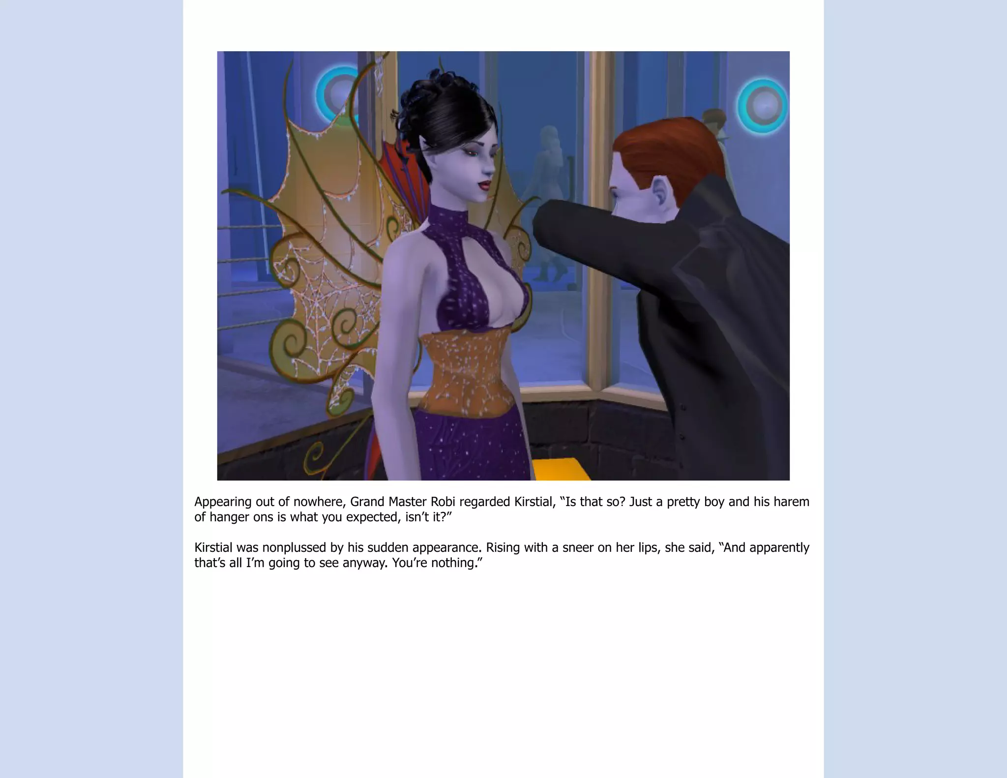 Appearing out of nowhere, Grand Master Robi regarded Kirstial, “Is that so? Just a pretty boy and his harem
of hanger ons is what you expected, isn’t it?”

Kirstial was nonplussed by his sudden appearance. Rising with a sneer on her lips, she said, “And apparently
that’s all I’m going to see anyway. You’re nothing.”
 