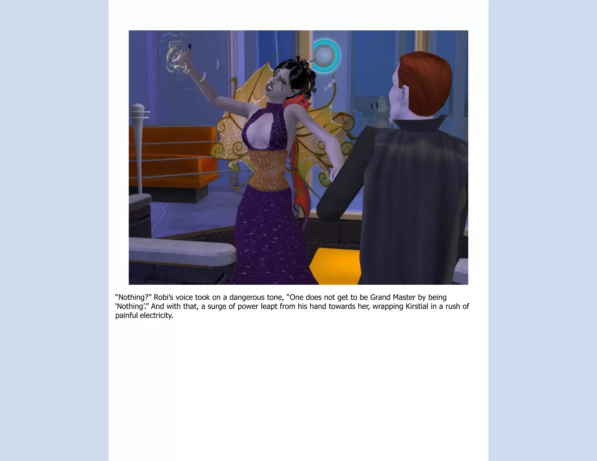 “Nothing?” Robi’s voice took on a dangerous tone, “One does not get to be Grand Master by being
‘Nothing’.” And with that, a surge of power leapt from his hand towards her, wrapping Kirstial in a rush of
painful electricity.
 