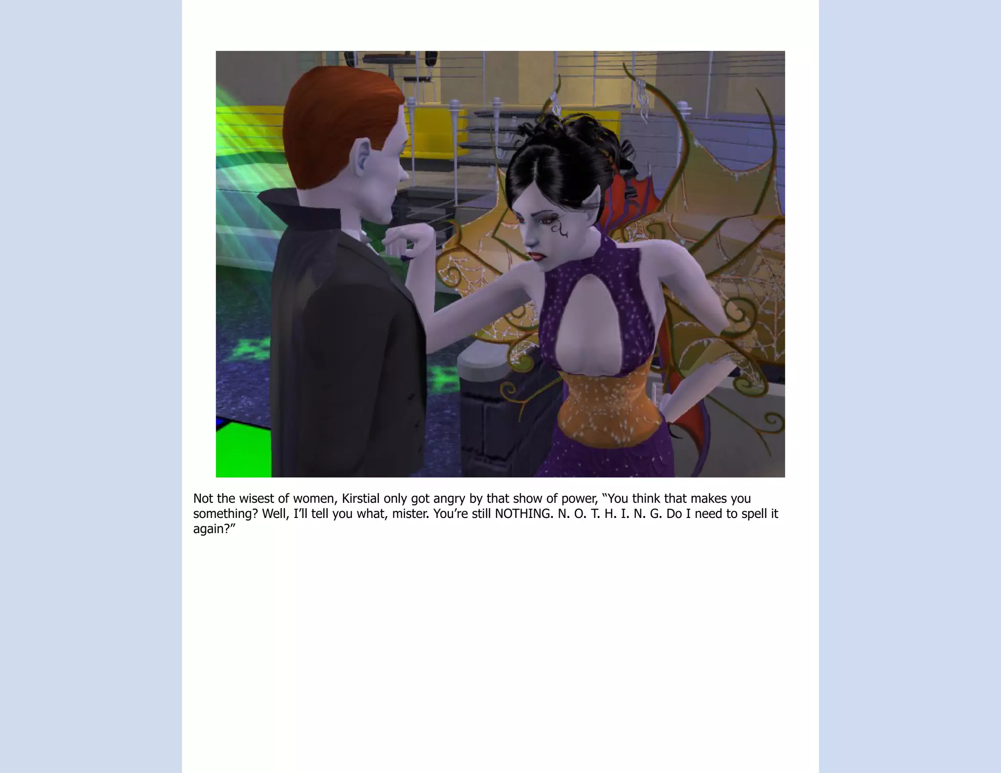 Not the wisest of women, Kirstial only got angry by that show of power, “You think that makes you
something? Well, I’ll tell you what, mister. You’re still NOTHING. N. O. T. H. I. N. G. Do I need to spell it
again?”
 
