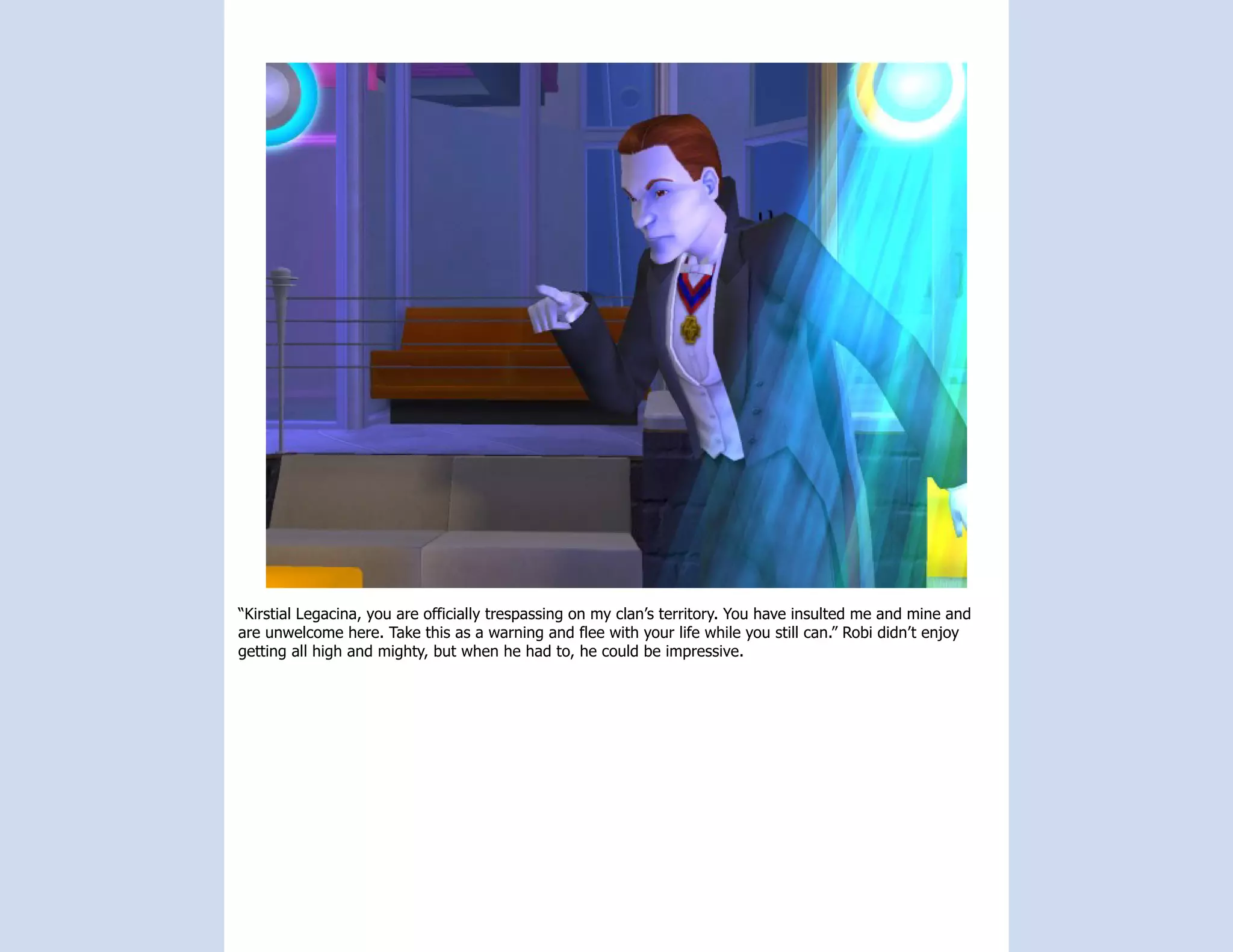 “Kirstial Legacina, you are officially trespassing on my clan’s territory. You have insulted me and mine and
are unwelcome here. Take this as a warning and flee with your life while you still can.” Robi didn’t enjoy
getting all high and mighty, but when he had to, he could be impressive.
 