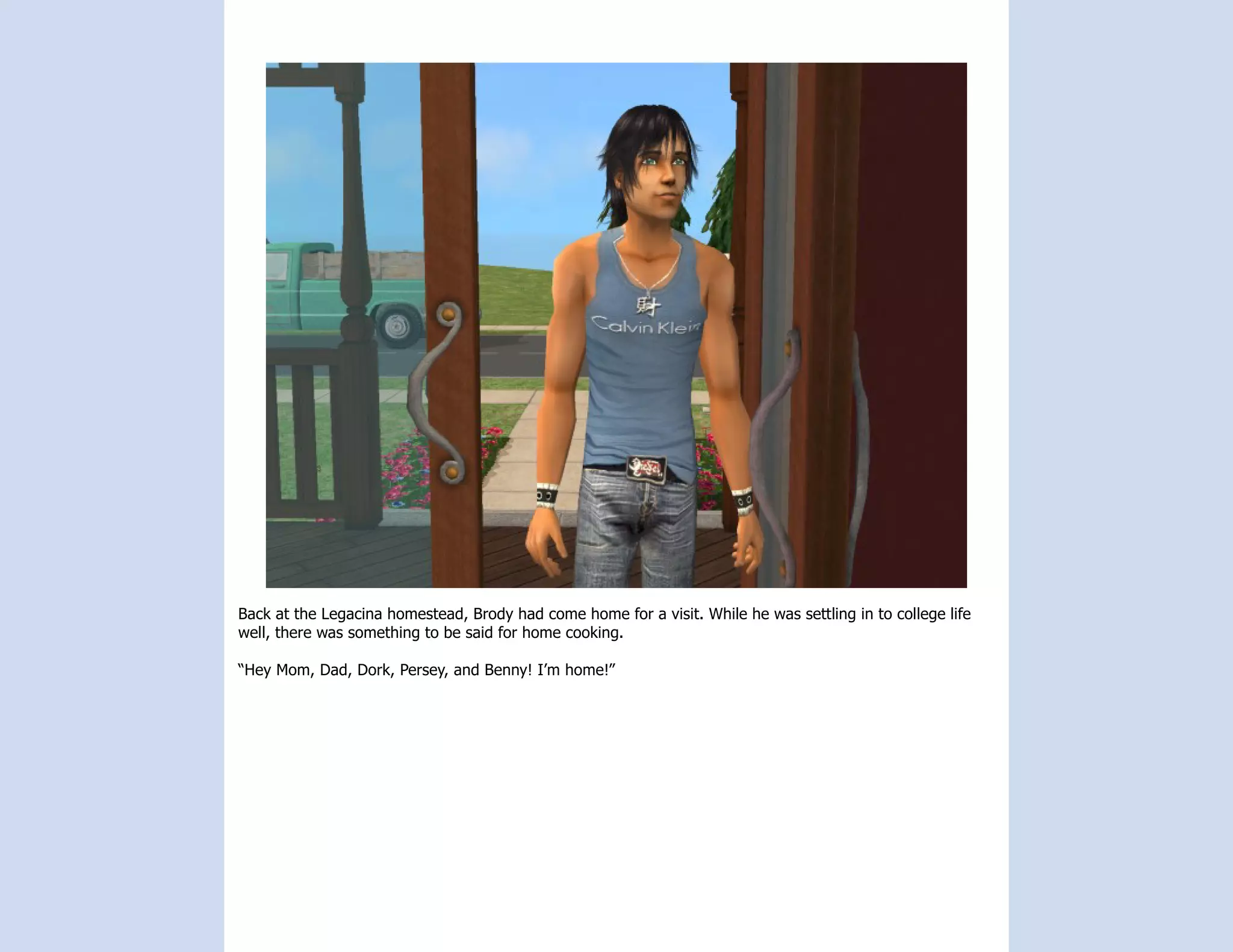 Back at the Legacina homestead, Brody had come home for a visit. While he was settling in to college life
well, there was something to be said for home cooking.

“Hey Mom, Dad, Dork, Persey, and Benny! I’m home!”
 