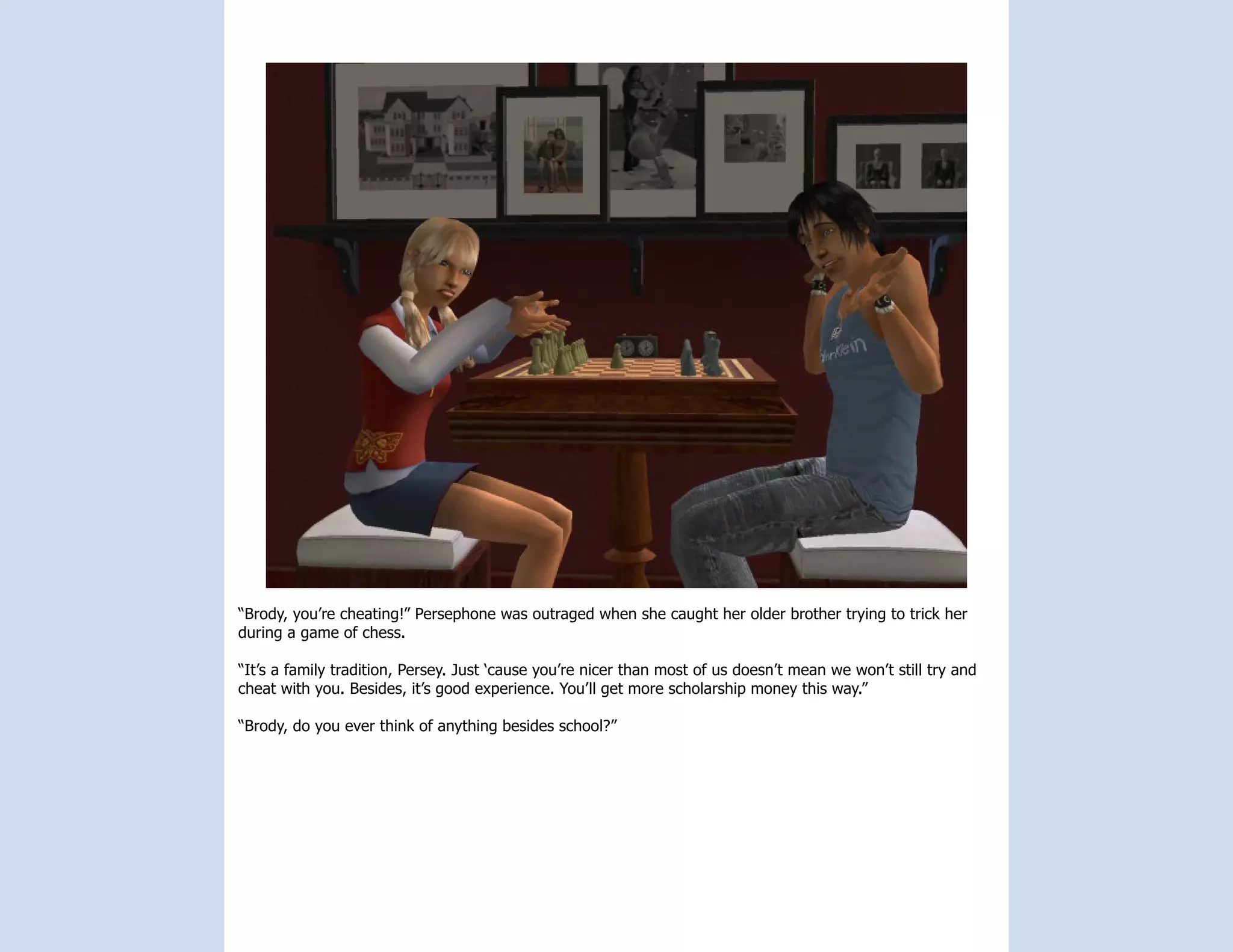 “Brody, you’re cheating!” Persephone was outraged when she caught her older brother trying to trick her
during a game of chess.

“It’s a family tradition, Persey. Just ‘cause you’re nicer than most of us doesn’t mean we won’t still try and
cheat with you. Besides, it’s good experience. You’ll get more scholarship money this way.”

“Brody, do you ever think of anything besides school?”
 