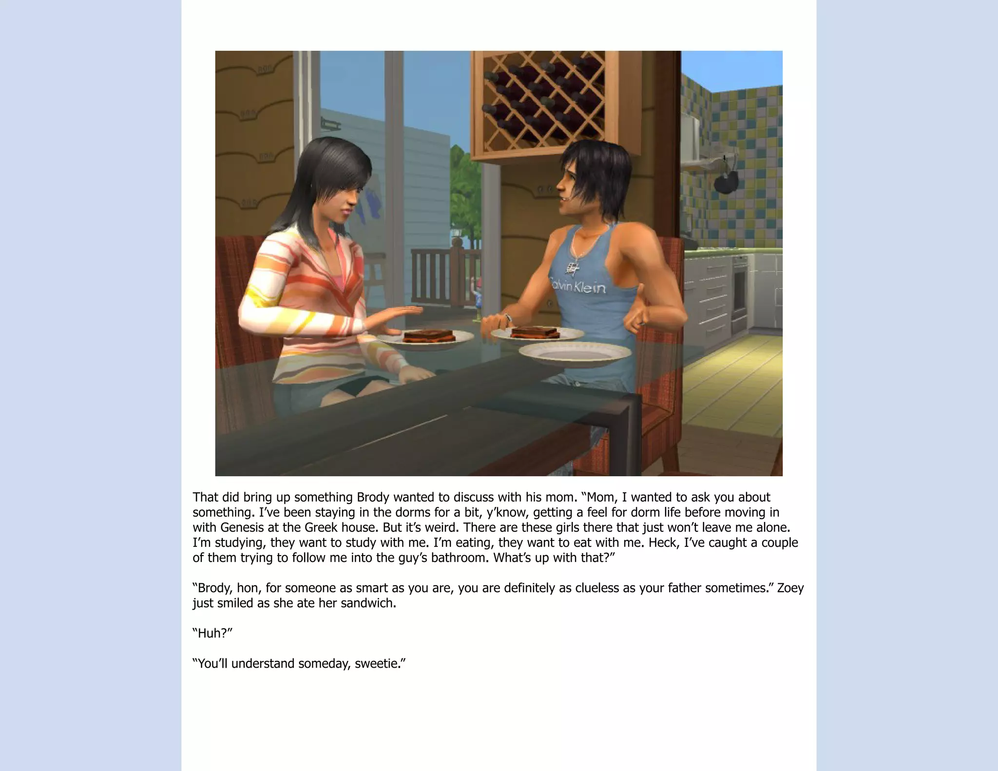 That did bring up something Brody wanted to discuss with his mom. “Mom, I wanted to ask you about
something. I’ve been staying in the dorms for a bit, y’know, getting a feel for dorm life before moving in
with Genesis at the Greek house. But it’s weird. There are these girls there that just won’t leave me alone.
I’m studying, they want to study with me. I’m eating, they want to eat with me. Heck, I’ve caught a couple
of them trying to follow me into the guy’s bathroom. What’s up with that?”

“Brody, hon, for someone as smart as you are, you are definitely as clueless as your father sometimes.” Zoey
just smiled as she ate her sandwich.

“Huh?”

“You’ll understand someday, sweetie.”
 