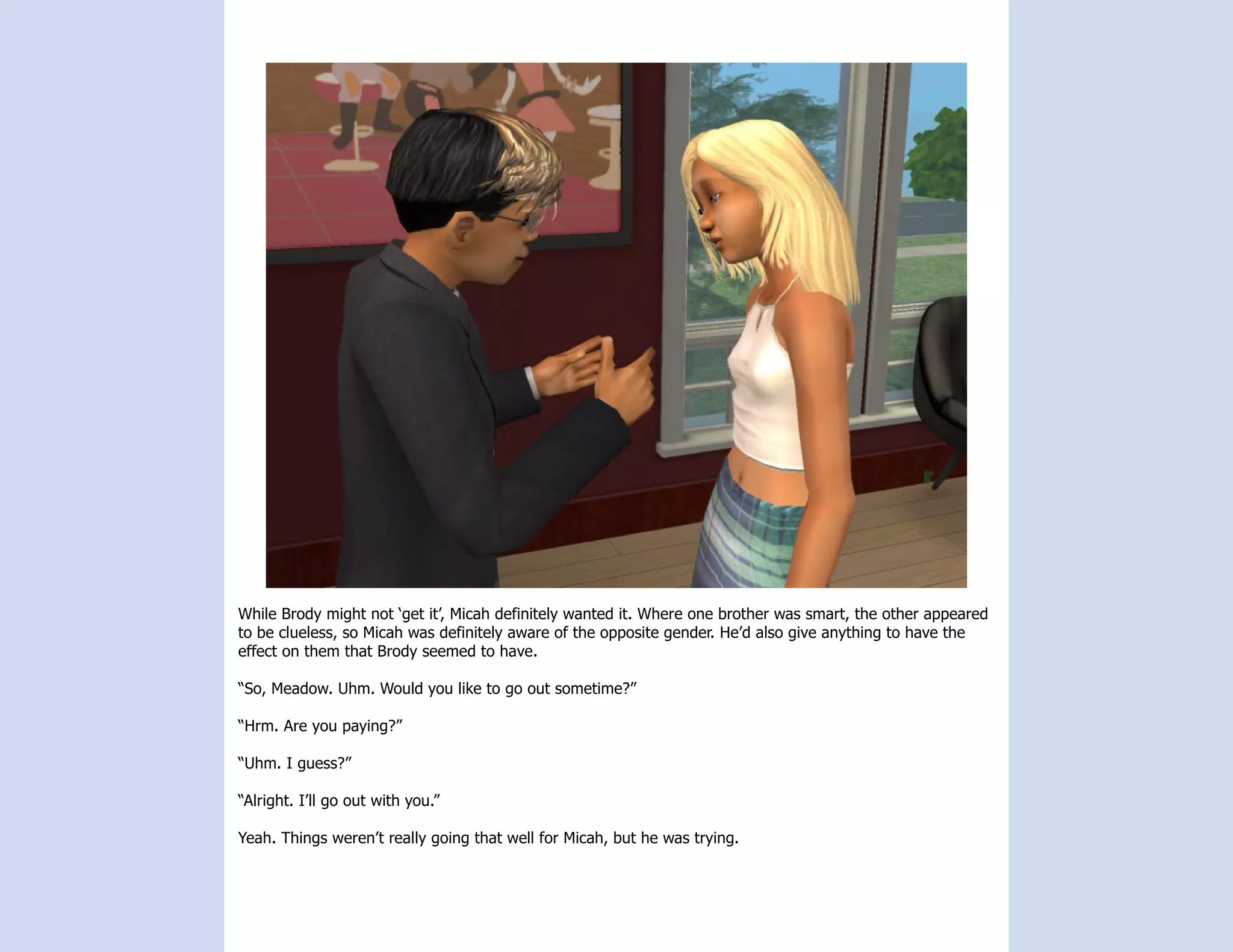 While Brody might not ‘get it’, Micah definitely wanted it. Where one brother was smart, the other appeared
to be clueless, so Micah was definitely aware of the opposite gender. He’d also give anything to have the
effect on them that Brody seemed to have.

“So, Meadow. Uhm. Would you like to go out sometime?”

“Hrm. Are you paying?”

“Uhm. I guess?”

“Alright. I’ll go out with you.”

Yeah. Things weren’t really going that well for Micah, but he was trying.
 