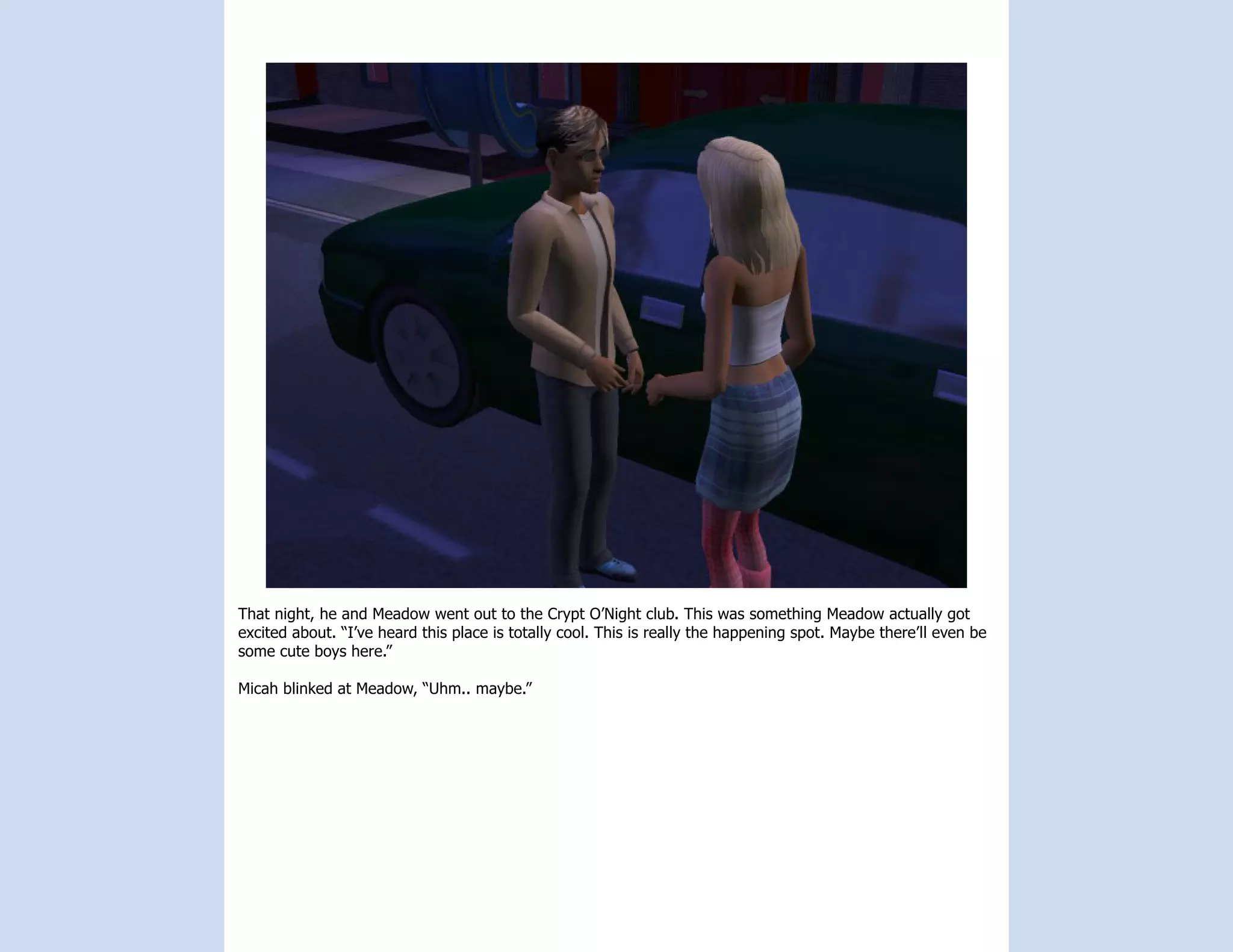 That night, he and Meadow went out to the Crypt O’Night club. This was something Meadow actually got
excited about. “I’ve heard this place is totally cool. This is really the happening spot. Maybe there’ll even be
some cute boys here.”

Micah blinked at Meadow, “Uhm.. maybe.”
 