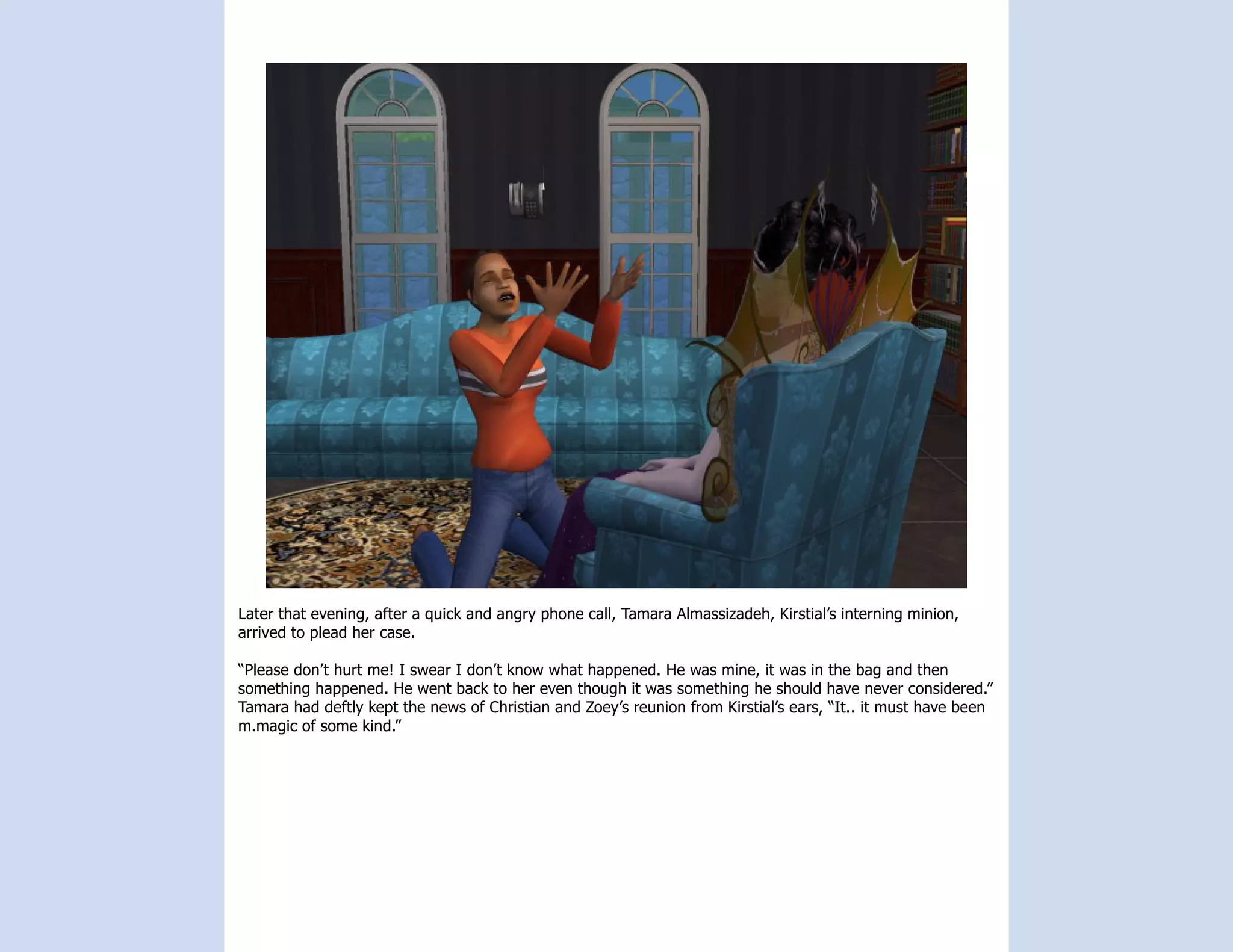 Later that evening, after a quick and angry phone call, Tamara Almassizadeh, Kirstial’s interning minion,
arrived to plead her case.

“Please don’t hurt me! I swear I don’t know what happened. He was mine, it was in the bag and then
something happened. He went back to her even though it was something he should have never considered.”
Tamara had deftly kept the news of Christian and Zoey’s reunion from Kirstial’s ears, “It.. it must have been
m.magic of some kind.”
 