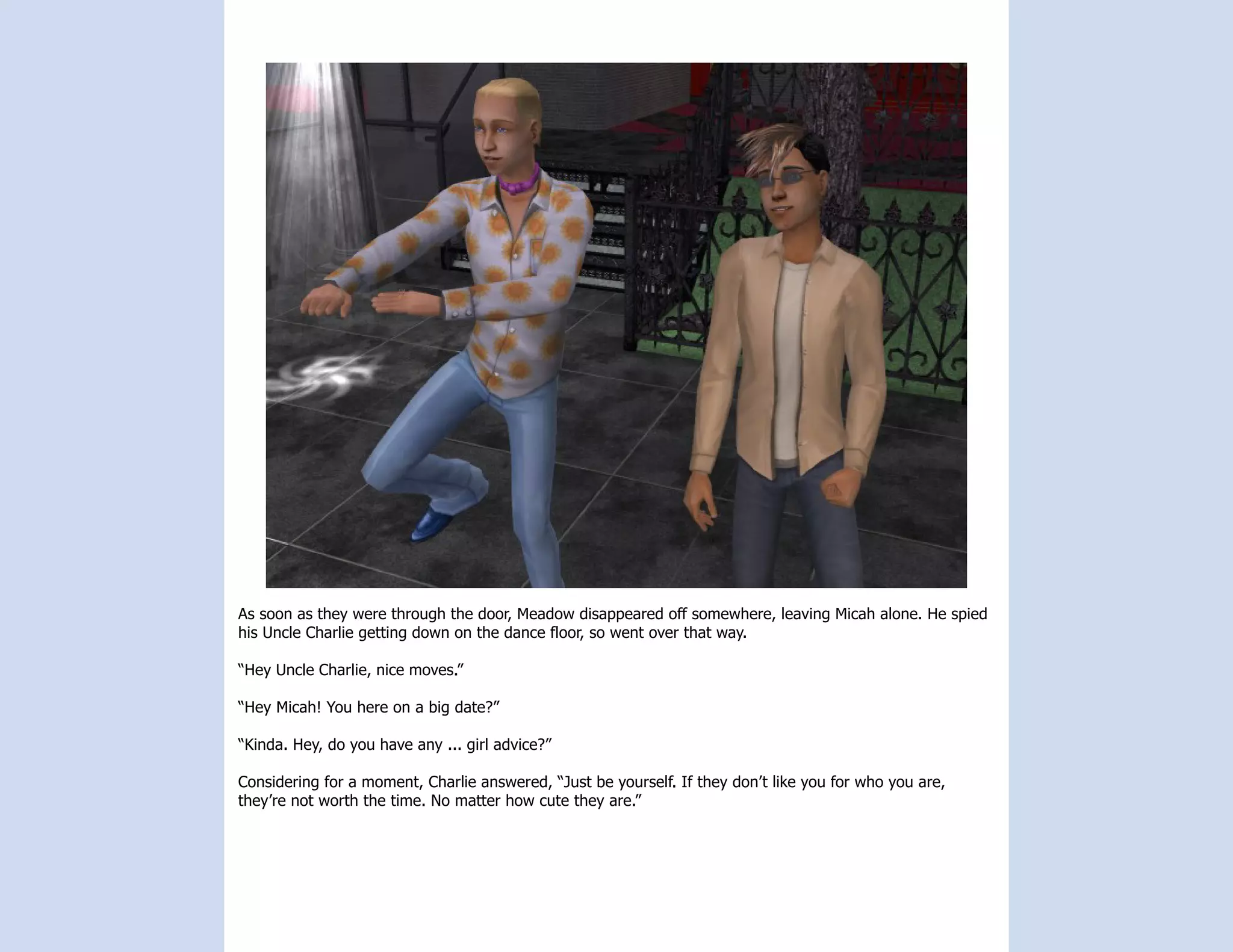 As soon as they were through the door, Meadow disappeared off somewhere, leaving Micah alone. He spied
his Uncle Charlie getting down on the dance floor, so went over that way.

“Hey Uncle Charlie, nice moves.”

“Hey Micah! You here on a big date?”

“Kinda. Hey, do you have any ... girl advice?”

Considering for a moment, Charlie answered, “Just be yourself. If they don’t like you for who you are,
they’re not worth the time. No matter how cute they are.”
 