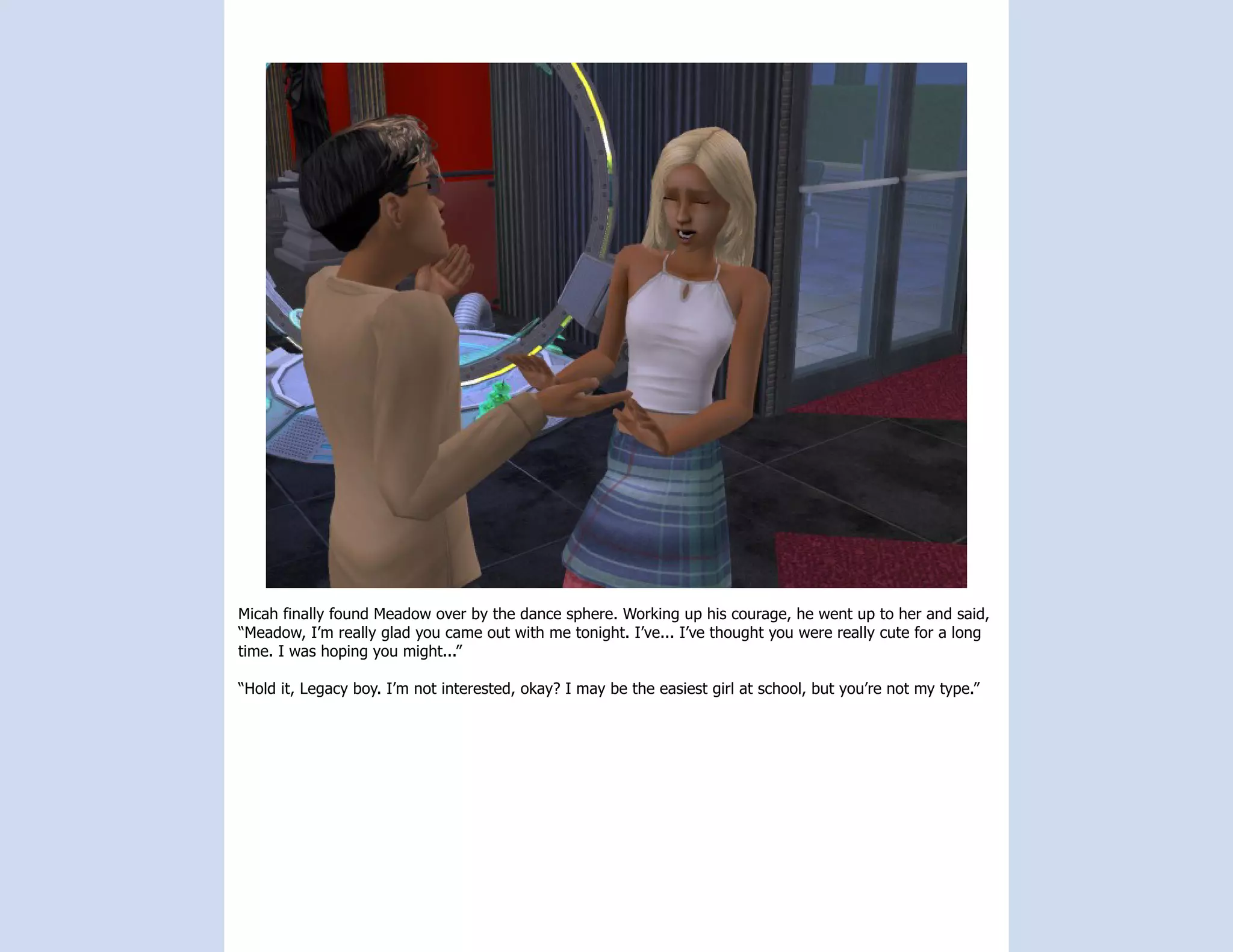 Micah finally found Meadow over by the dance sphere. Working up his courage, he went up to her and said,
“Meadow, I’m really glad you came out with me tonight. I’ve... I’ve thought you were really cute for a long
time. I was hoping you might...”

“Hold it, Legacy boy. I’m not interested, okay? I may be the easiest girl at school, but you’re not my type.”
 