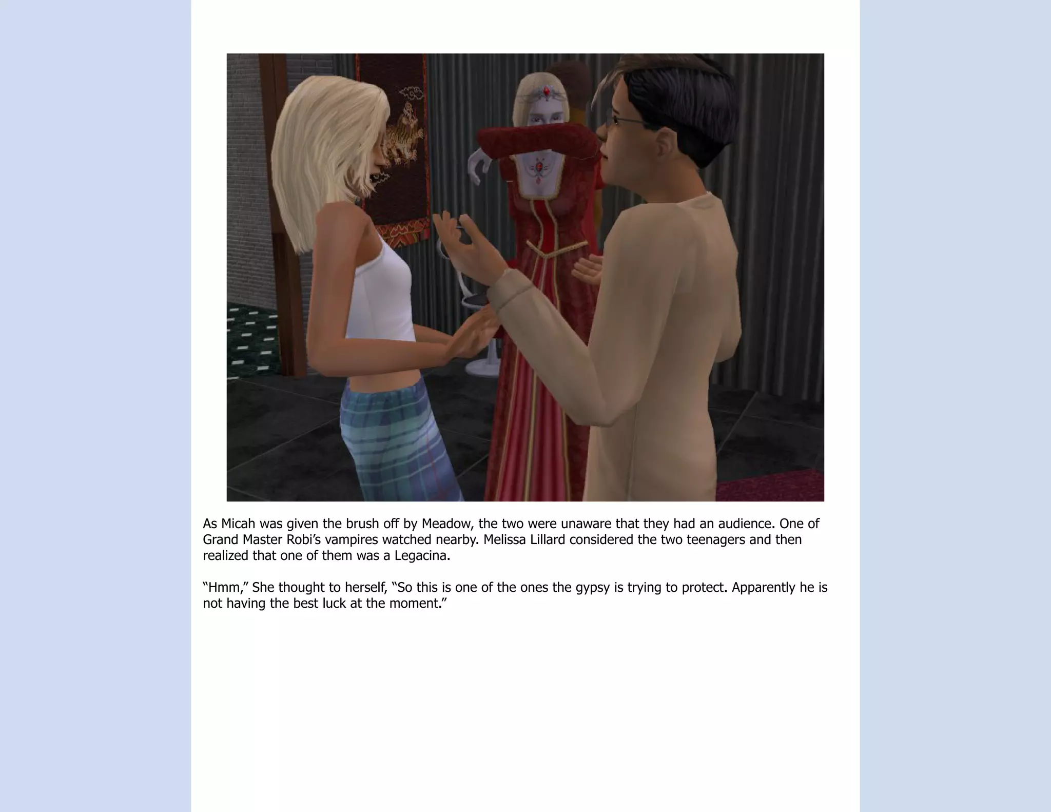 As Micah was given the brush off by Meadow, the two were unaware that they had an audience. One of
Grand Master Robi’s vampires watched nearby. Melissa Lillard considered the two teenagers and then
realized that one of them was a Legacina.

“Hmm,” She thought to herself, “So this is one of the ones the gypsy is trying to protect. Apparently he is
not having the best luck at the moment.”
 