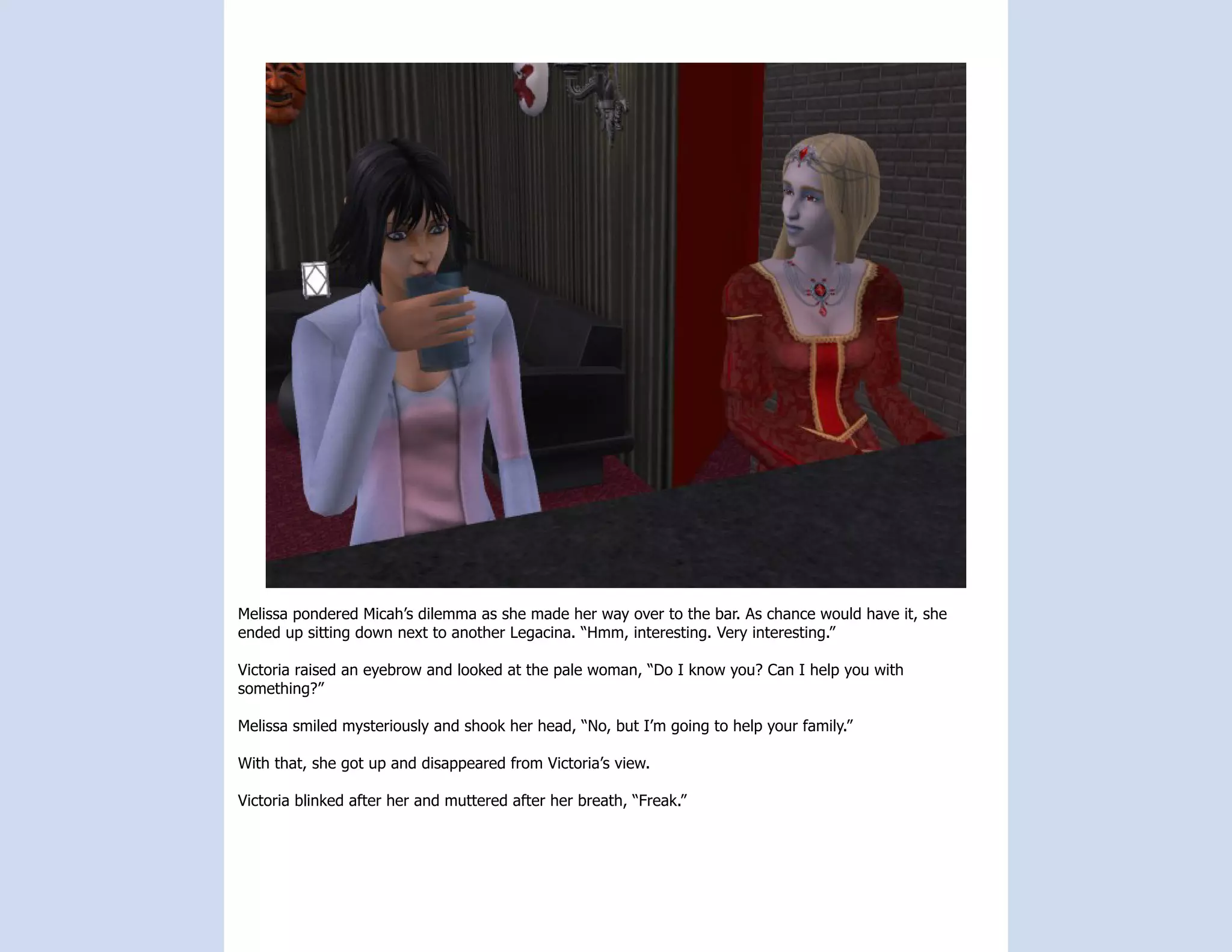 Melissa pondered Micah’s dilemma as she made her way over to the bar. As chance would have it, she
ended up sitting down next to another Legacina. “Hmm, interesting. Very interesting.”

Victoria raised an eyebrow and looked at the pale woman, “Do I know you? Can I help you with
something?”

Melissa smiled mysteriously and shook her head, “No, but I’m going to help your family.”

With that, she got up and disappeared from Victoria’s view.

Victoria blinked after her and muttered after her breath, “Freak.”
 