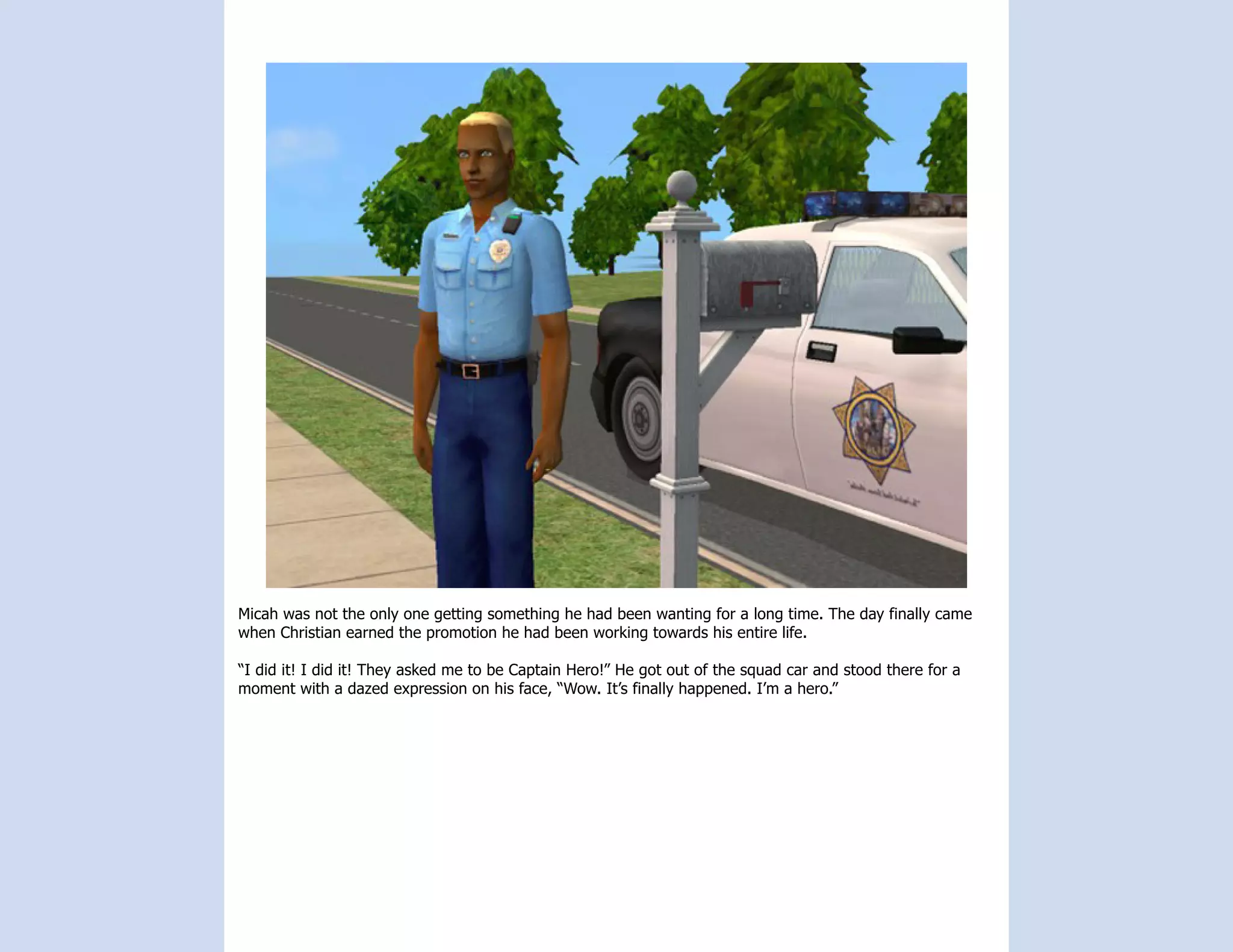Micah was not the only one getting something he had been wanting for a long time. The day finally came
when Christian earned the promotion he had been working towards his entire life.

“I did it! I did it! They asked me to be Captain Hero!” He got out of the squad car and stood there for a
moment with a dazed expression on his face, “Wow. It’s finally happened. I’m a hero.”
 