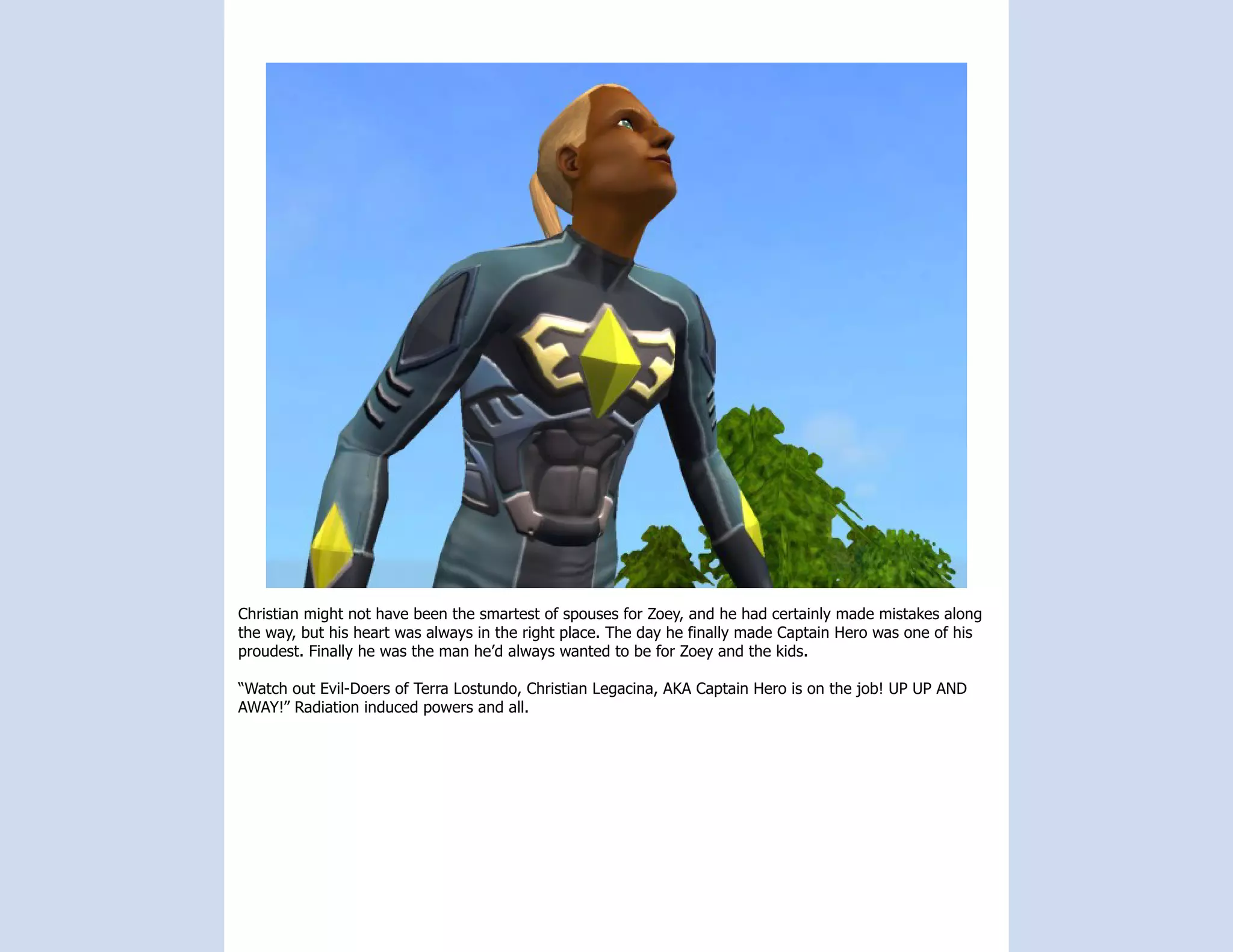 Christian might not have been the smartest of spouses for Zoey, and he had certainly made mistakes along
the way, but his heart was always in the right place. The day he finally made Captain Hero was one of his
proudest. Finally he was the man he’d always wanted to be for Zoey and the kids.

“Watch out Evil-Doers of Terra Lostundo, Christian Legacina, AKA Captain Hero is on the job! UP UP AND
AWAY!” Radiation induced powers and all.
 