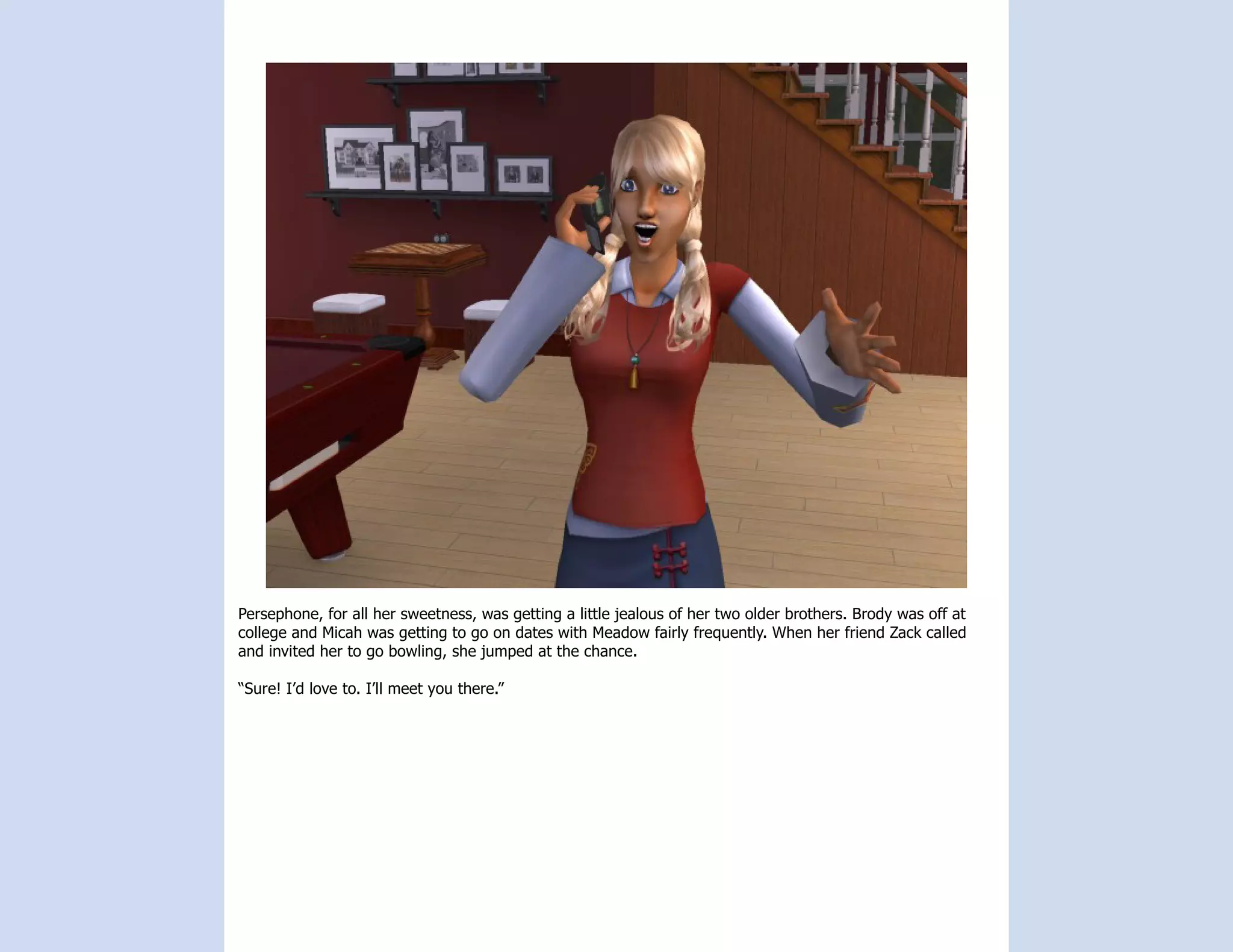 Persephone, for all her sweetness, was getting a little jealous of her two older brothers. Brody was off at
college and Micah was getting to go on dates with Meadow fairly frequently. When her friend Zack called
and invited her to go bowling, she jumped at the chance.

“Sure! I’d love to. I’ll meet you there.”
 