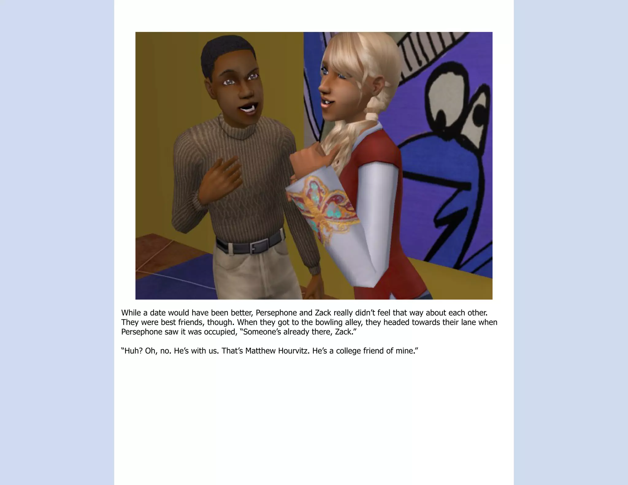 While a date would have been better, Persephone and Zack really didn’t feel that way about each other.
They were best friends, though. When they got to the bowling alley, they headed towards their lane when
Persephone saw it was occupied, “Someone’s already there, Zack.”

“Huh? Oh, no. He’s with us. That’s Matthew Hourvitz. He’s a college friend of mine.”
 