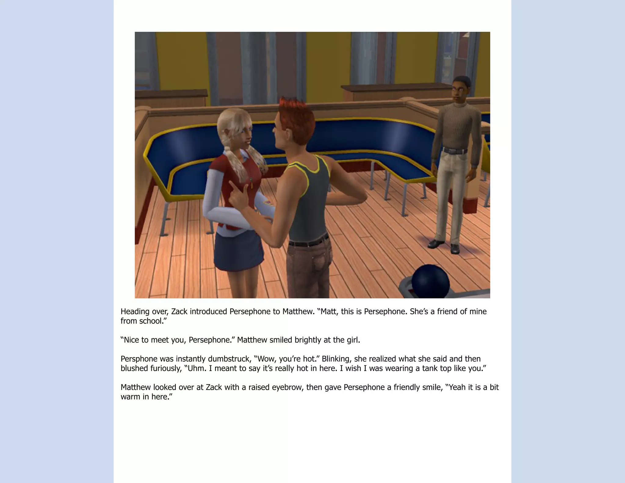 Heading over, Zack introduced Persephone to Matthew. “Matt, this is Persephone. She’s a friend of mine
from school.”

“Nice to meet you, Persephone.” Matthew smiled brightly at the girl.

Persphone was instantly dumbstruck, “Wow, you’re hot.” Blinking, she realized what she said and then
blushed furiously, “Uhm. I meant to say it’s really hot in here. I wish I was wearing a tank top like you.”

Matthew looked over at Zack with a raised eyebrow, then gave Persephone a friendly smile, “Yeah it is a bit
warm in here.”
 