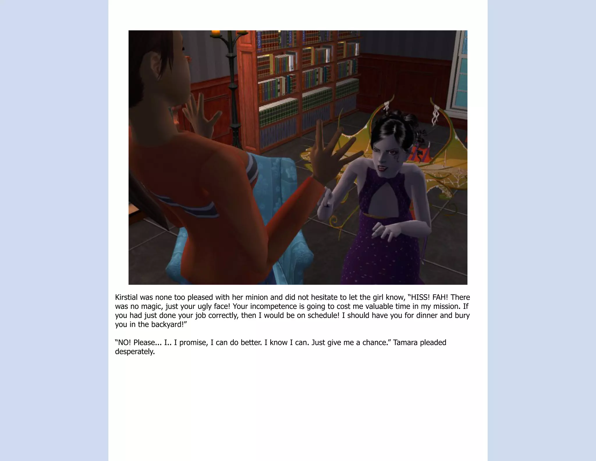Kirstial was none too pleased with her minion and did not hesitate to let the girl know, “HISS! FAH! There
was no magic, just your ugly face! Your incompetence is going to cost me valuable time in my mission. If
you had just done your job correctly, then I would be on schedule! I should have you for dinner and bury
you in the backyard!”

“NO! Please... I.. I promise, I can do better. I know I can. Just give me a chance.” Tamara pleaded
desperately.
 