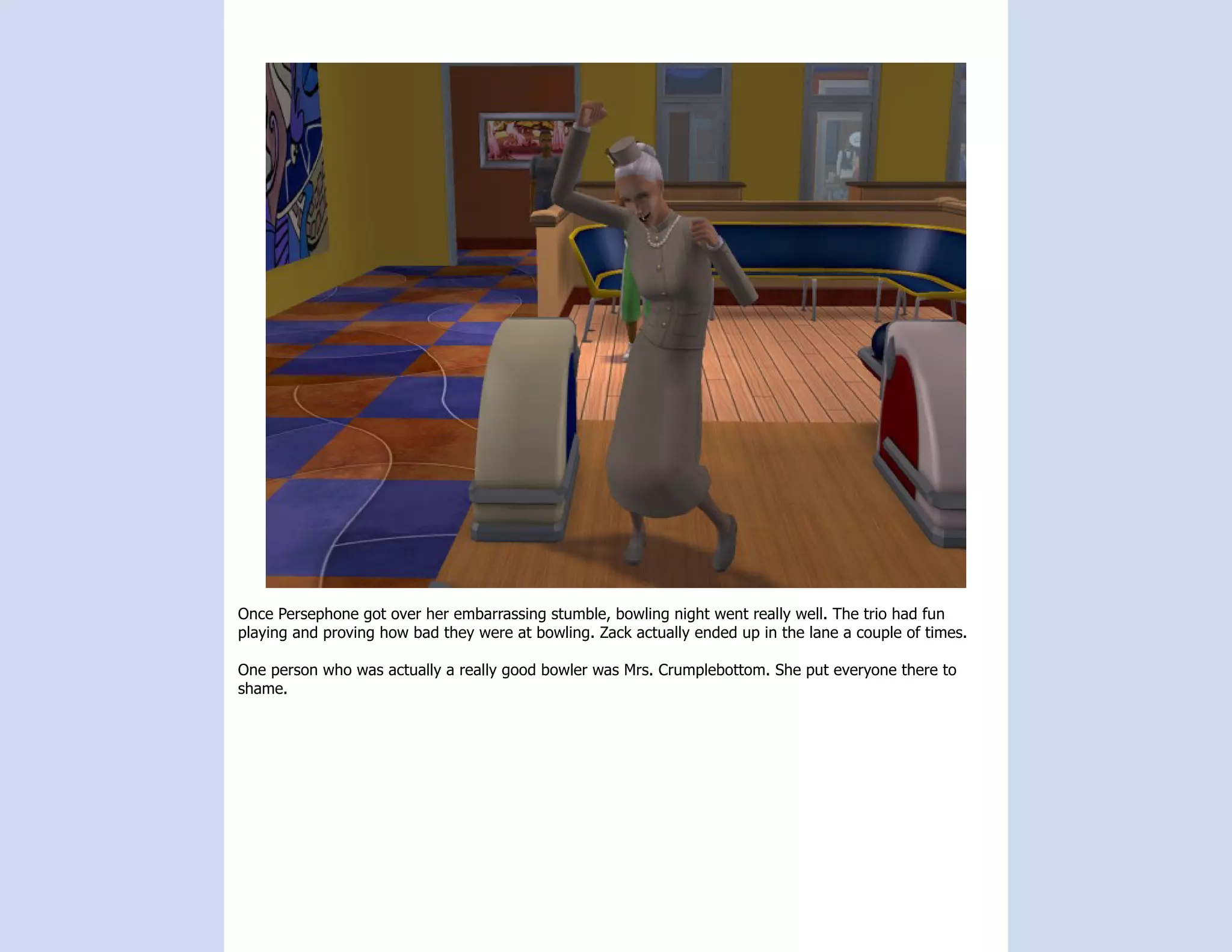 Once Persephone got over her embarrassing stumble, bowling night went really well. The trio had fun
playing and proving how bad they were at bowling. Zack actually ended up in the lane a couple of times.

One person who was actually a really good bowler was Mrs. Crumplebottom. She put everyone there to
shame.
 