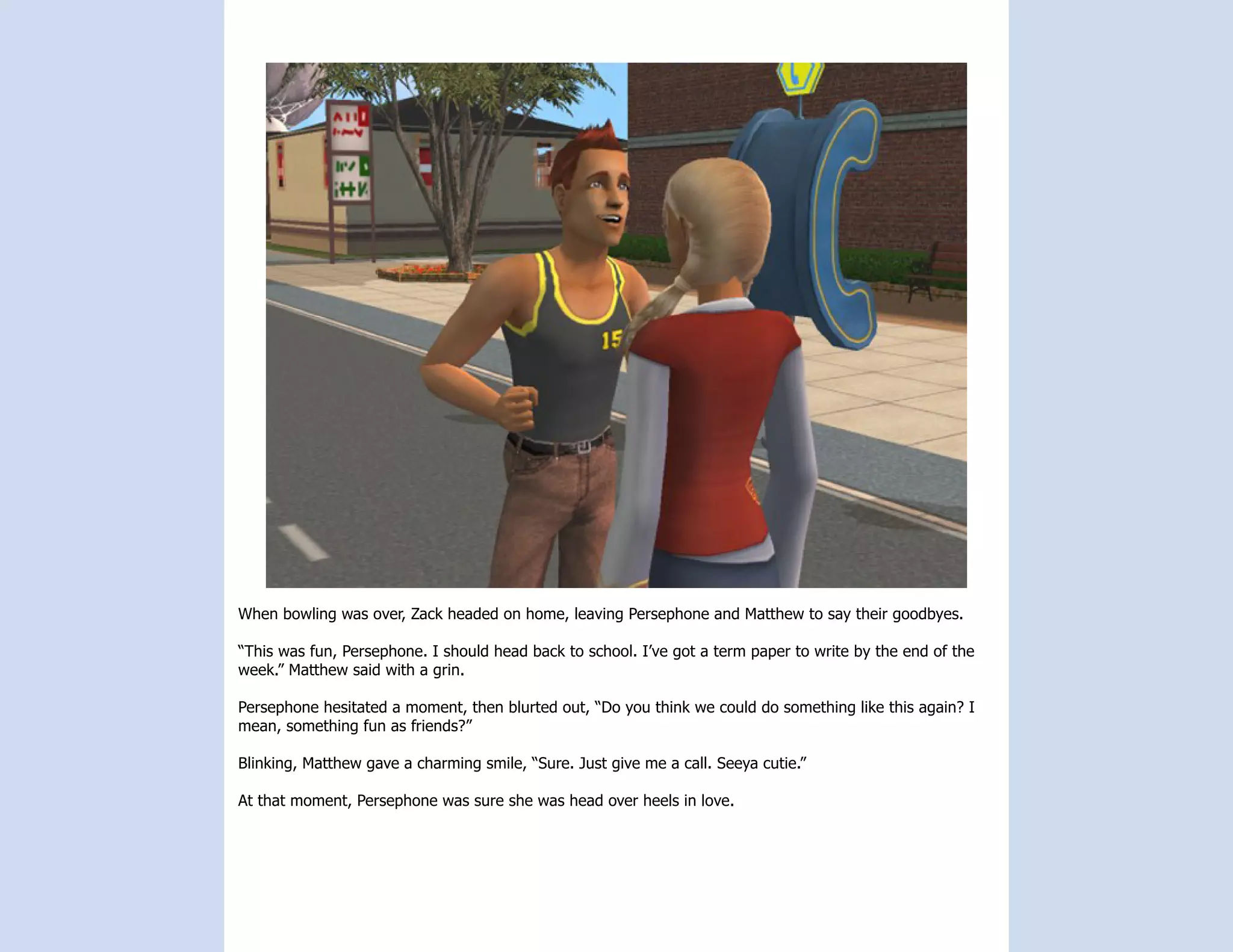 When bowling was over, Zack headed on home, leaving Persephone and Matthew to say their goodbyes.

“This was fun, Persephone. I should head back to school. I’ve got a term paper to write by the end of the
week.” Matthew said with a grin.

Persephone hesitated a moment, then blurted out, “Do you think we could do something like this again? I
mean, something fun as friends?”

Blinking, Matthew gave a charming smile, “Sure. Just give me a call. Seeya cutie.”

At that moment, Persephone was sure she was head over heels in love.
 