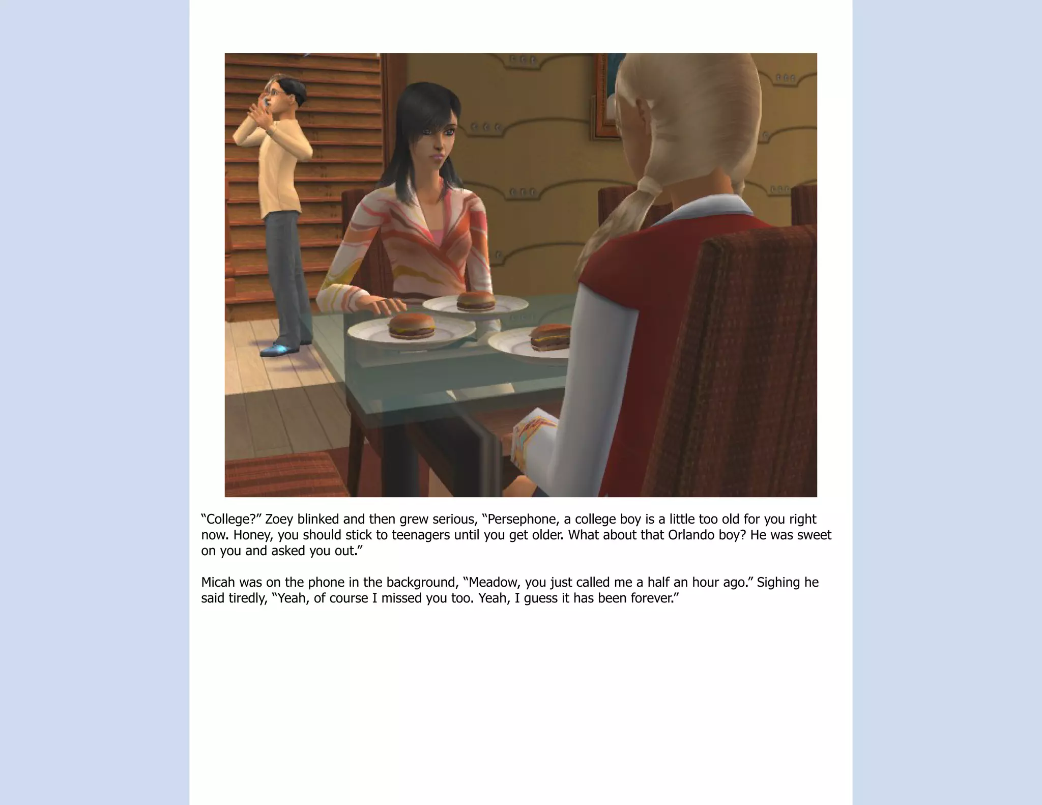 “College?” Zoey blinked and then grew serious, “Persephone, a college boy is a little too old for you right
now. Honey, you should stick to teenagers until you get older. What about that Orlando boy? He was sweet
on you and asked you out.”

Micah was on the phone in the background, “Meadow, you just called me a half an hour ago.” Sighing he
said tiredly, “Yeah, of course I missed you too. Yeah, I guess it has been forever.”
 