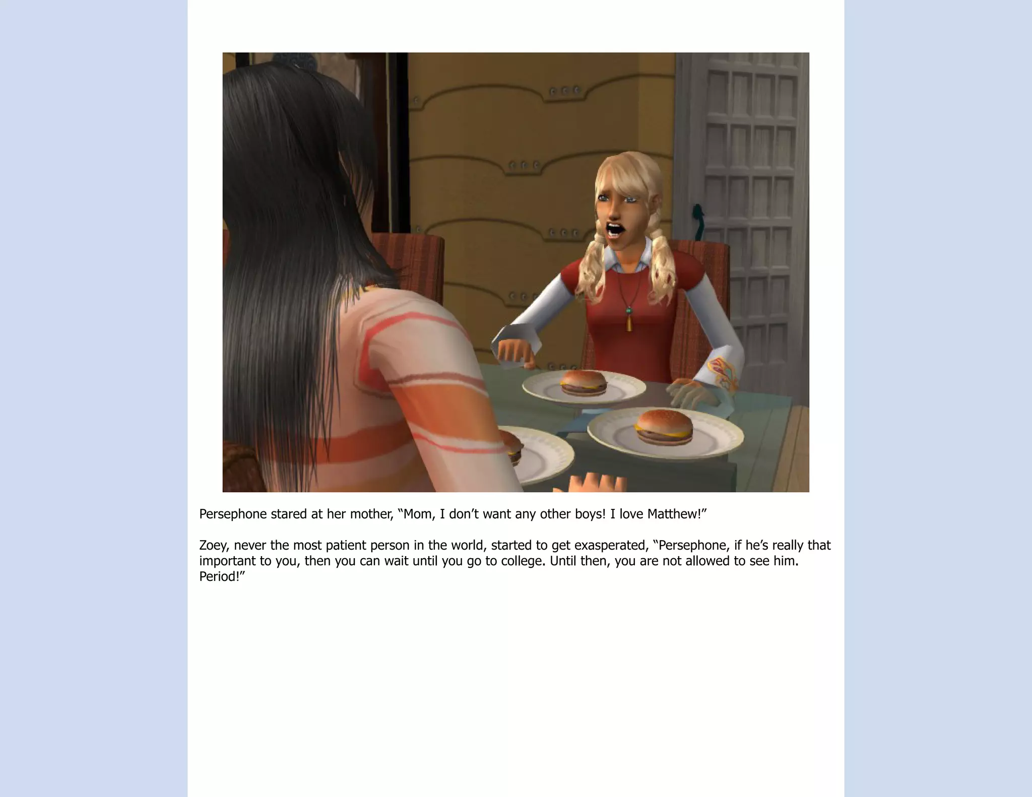 Persephone stared at her mother, “Mom, I don’t want any other boys! I love Matthew!”

Zoey, never the most patient person in the world, started to get exasperated, “Persephone, if he’s really that
important to you, then you can wait until you go to college. Until then, you are not allowed to see him.
Period!”
 