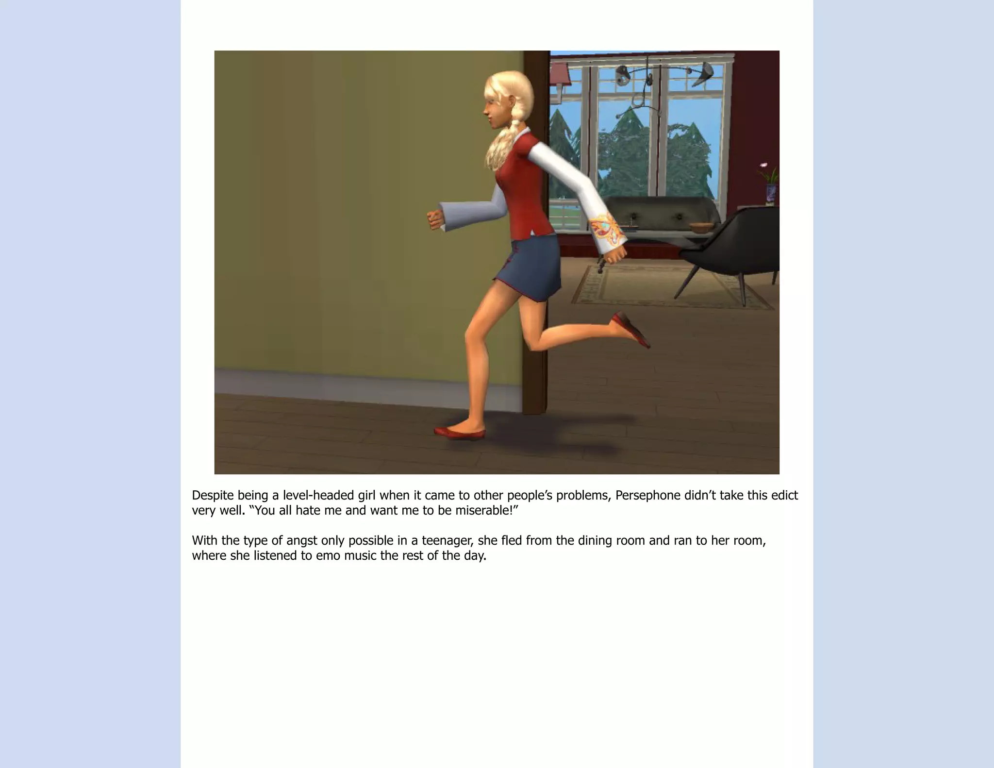 Despite being a level-headed girl when it came to other people’s problems, Persephone didn’t take this edict
very well. “You all hate me and want me to be miserable!”

With the type of angst only possible in a teenager, she fled from the dining room and ran to her room,
where she listened to emo music the rest of the day.
 