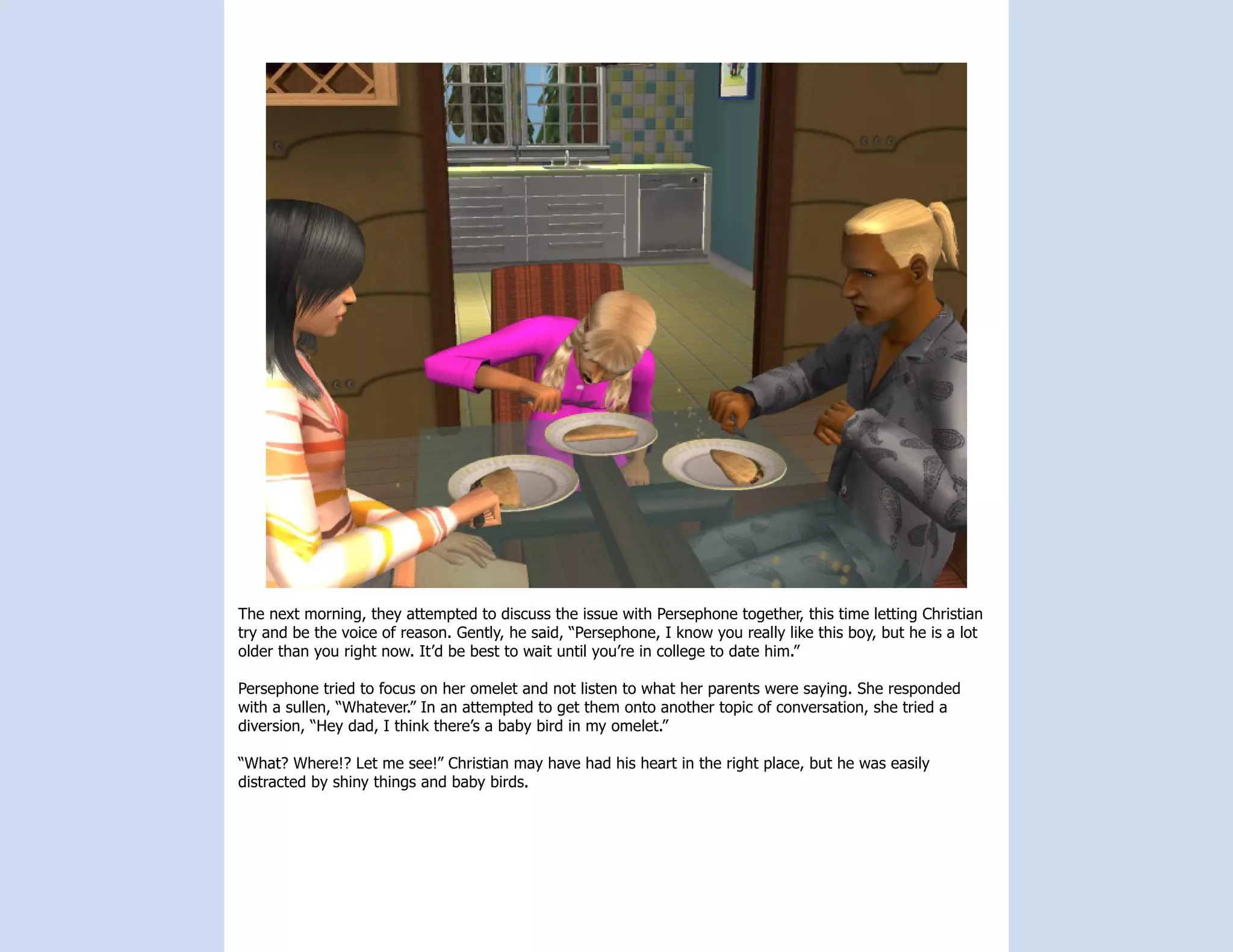 The next morning, they attempted to discuss the issue with Persephone together, this time letting Christian
try and be the voice of reason. Gently, he said, “Persephone, I know you really like this boy, but he is a lot
older than you right now. It’d be best to wait until you’re in college to date him.”

Persephone tried to focus on her omelet and not listen to what her parents were saying. She responded
with a sullen, “Whatever.” In an attempted to get them onto another topic of conversation, she tried a
diversion, “Hey dad, I think there’s a baby bird in my omelet.”

“What? Where!? Let me see!” Christian may have had his heart in the right place, but he was easily
distracted by shiny things and baby birds.
 