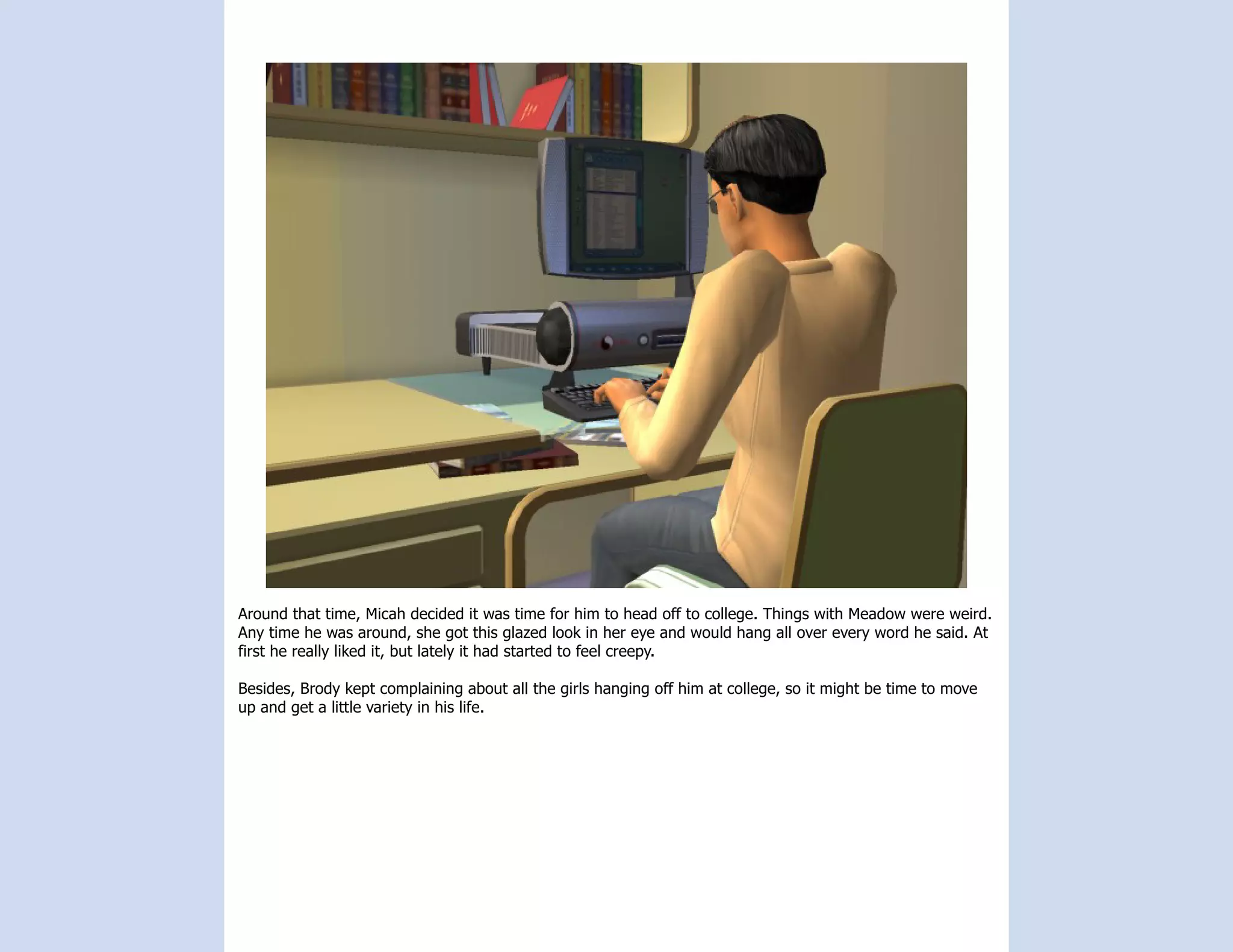 Around that time, Micah decided it was time for him to head off to college. Things with Meadow were weird.
Any time he was around, she got this glazed look in her eye and would hang all over every word he said. At
first he really liked it, but lately it had started to feel creepy.

Besides, Brody kept complaining about all the girls hanging off him at college, so it might be time to move
up and get a little variety in his life.
 