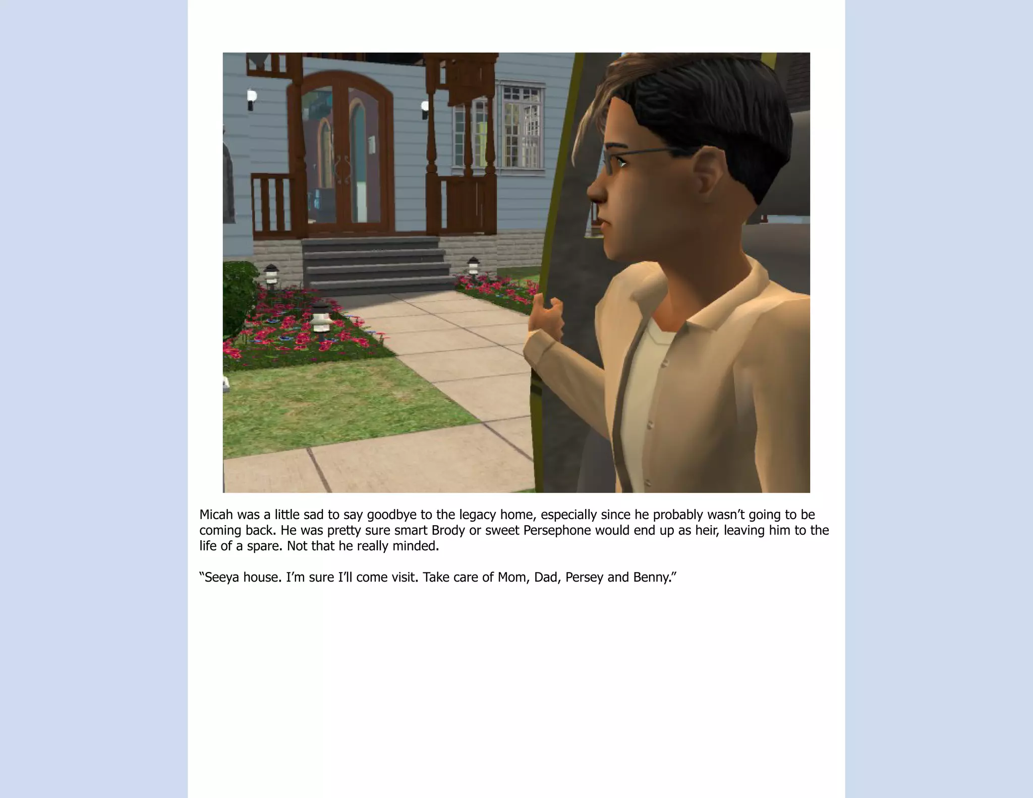 Micah was a little sad to say goodbye to the legacy home, especially since he probably wasn’t going to be
coming back. He was pretty sure smart Brody or sweet Persephone would end up as heir, leaving him to the
life of a spare. Not that he really minded.

“Seeya house. I’m sure I’ll come visit. Take care of Mom, Dad, Persey and Benny.”
 