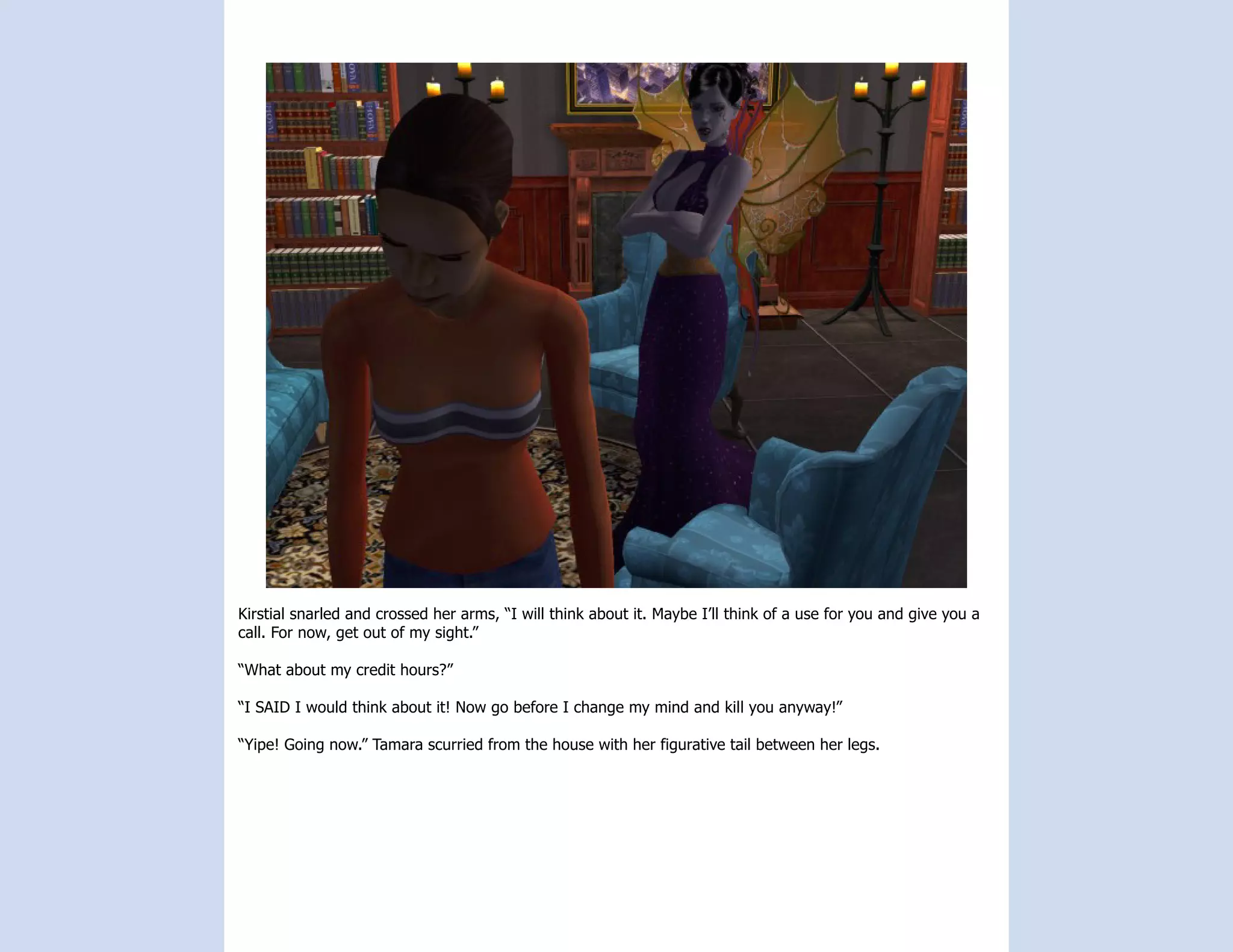 Kirstial snarled and crossed her arms, “I will think about it. Maybe I’ll think of a use for you and give you a
call. For now, get out of my sight.”

“What about my credit hours?”

“I SAID I would think about it! Now go before I change my mind and kill you anyway!”

“Yipe! Going now.” Tamara scurried from the house with her figurative tail between her legs.
 