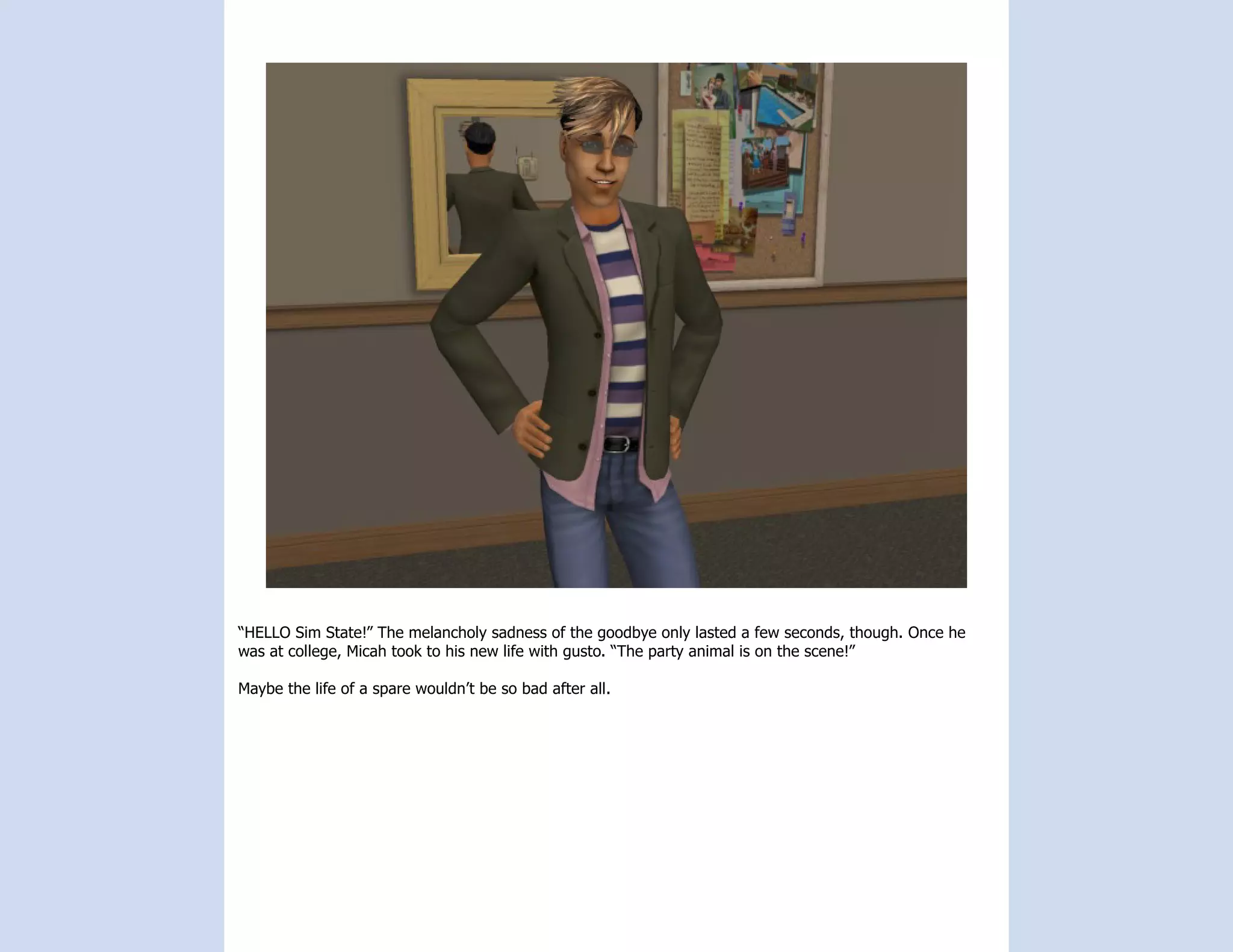 “HELLO Sim State!” The melancholy sadness of the goodbye only lasted a few seconds, though. Once he
was at college, Micah took to his new life with gusto. “The party animal is on the scene!”

Maybe the life of a spare wouldn’t be so bad after all.
 