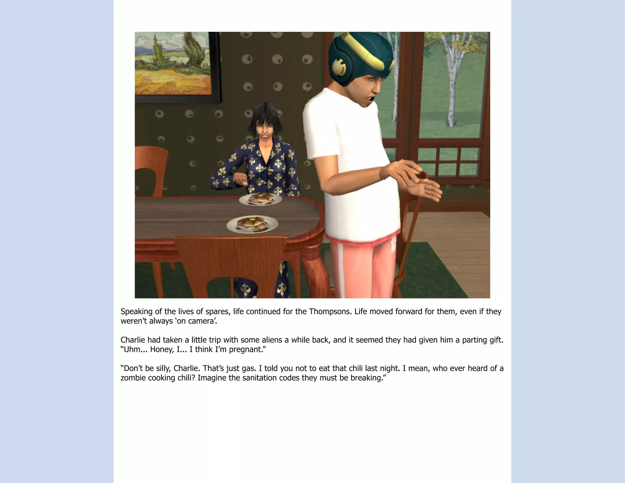 Speaking of the lives of spares, life continued for the Thompsons. Life moved forward for them, even if they
weren’t always ‘on camera’.

Charlie had taken a little trip with some aliens a while back, and it seemed they had given him a parting gift.
“Uhm... Honey, I... I think I’m pregnant.”

“Don’t be silly, Charlie. That’s just gas. I told you not to eat that chili last night. I mean, who ever heard of a
zombie cooking chili? Imagine the sanitation codes they must be breaking.”
 