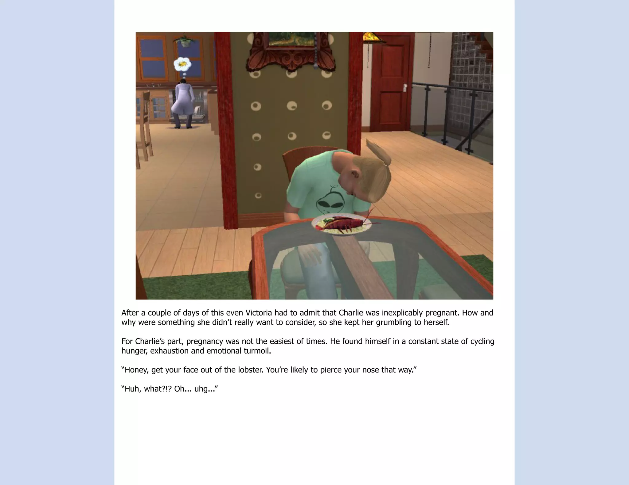 After a couple of days of this even Victoria had to admit that Charlie was inexplicably pregnant. How and
why were something she didn’t really want to consider, so she kept her grumbling to herself.

For Charlie’s part, pregnancy was not the easiest of times. He found himself in a constant state of cycling
hunger, exhaustion and emotional turmoil.

“Honey, get your face out of the lobster. You’re likely to pierce your nose that way.”

“Huh, what?!? Oh... uhg...”
 