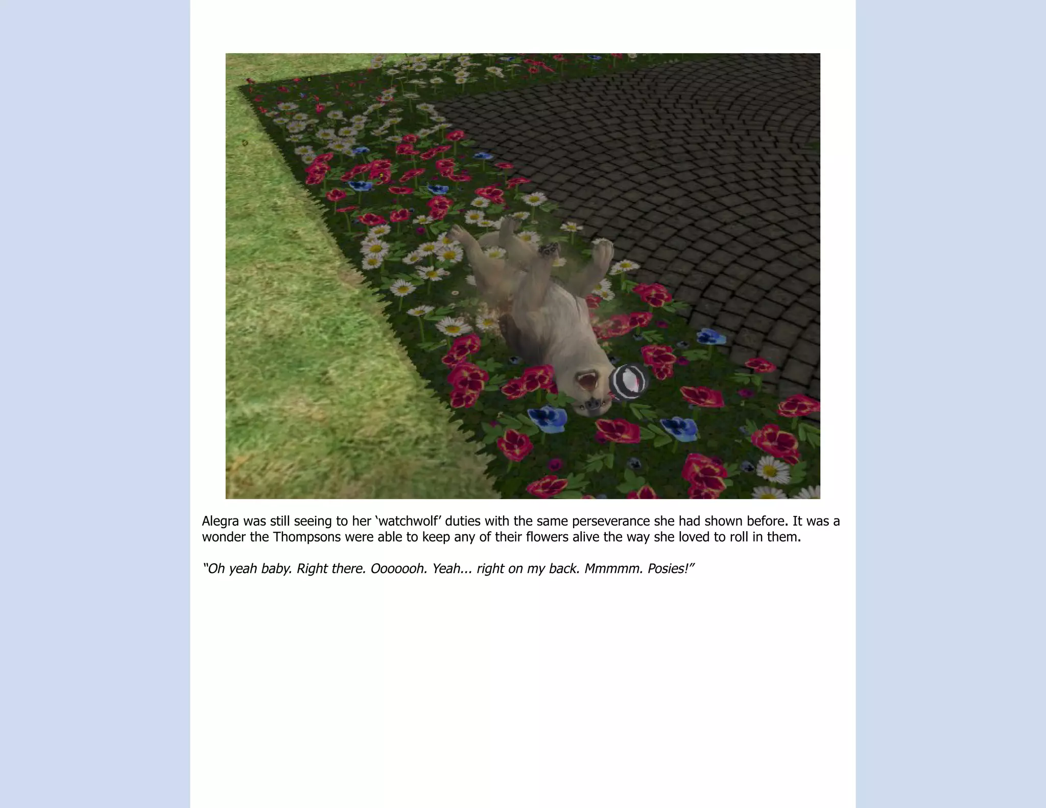 Alegra was still seeing to her ‘watchwolf’ duties with the same perseverance she had shown before. It was a
wonder the Thompsons were able to keep any of their flowers alive the way she loved to roll in them.

“Oh yeah baby. Right there. Ooooooh. Yeah... right on my back. Mmmmm. Posies!”
 