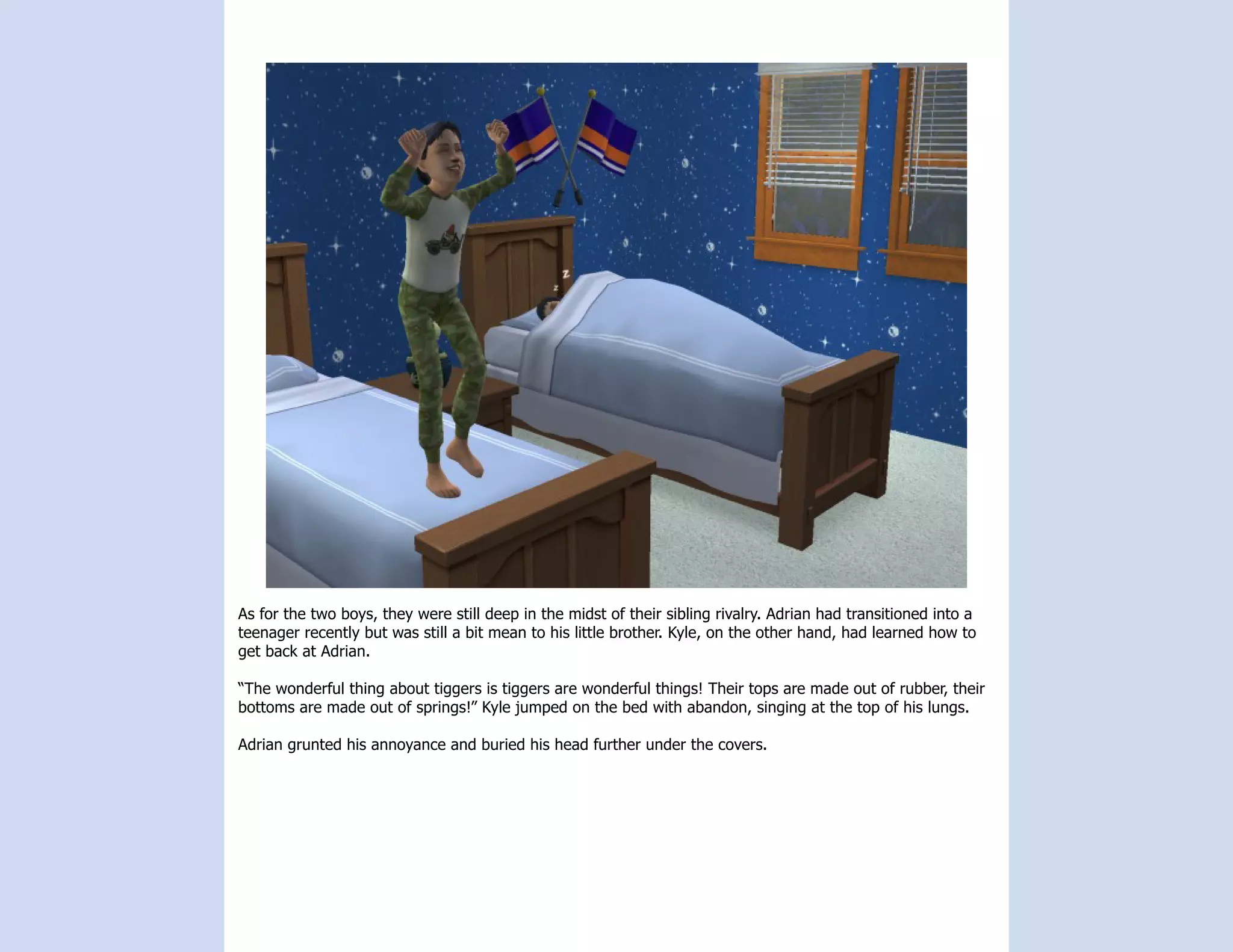 As for the two boys, they were still deep in the midst of their sibling rivalry. Adrian had transitioned into a
teenager recently but was still a bit mean to his little brother. Kyle, on the other hand, had learned how to
get back at Adrian.

“The wonderful thing about tiggers is tiggers are wonderful things! Their tops are made out of rubber, their
bottoms are made out of springs!” Kyle jumped on the bed with abandon, singing at the top of his lungs.

Adrian grunted his annoyance and buried his head further under the covers.
 